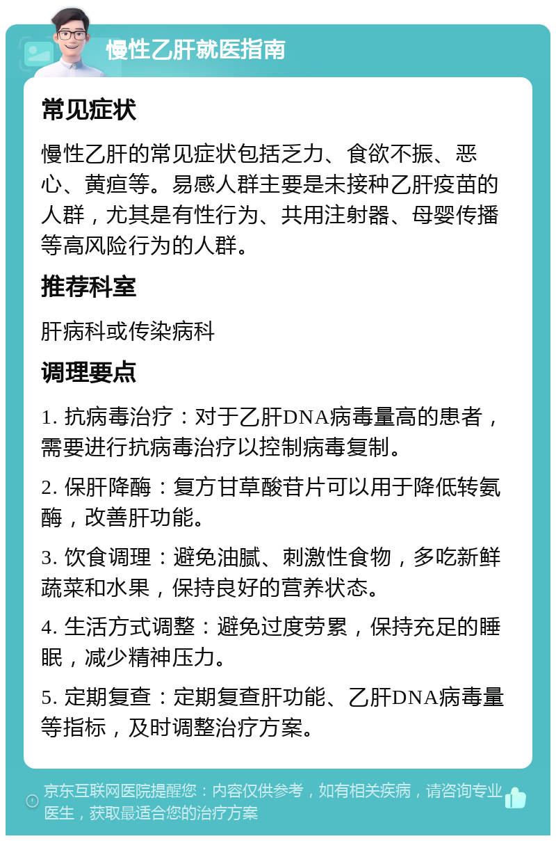 慢性乙肝就医指南 常见症状 慢性乙肝的常见症状包括乏力、食欲不振、恶心、黄疸等。易感人群主要是未接种乙肝疫苗的人群，尤其是有性行为、共用注射器、母婴传播等高风险行为的人群。 推荐科室 肝病科或传染病科 调理要点 1. 抗病毒治疗：对于乙肝DNA病毒量高的患者，需要进行抗病毒治疗以控制病毒复制。 2. 保肝降酶：复方甘草酸苷片可以用于降低转氨酶，改善肝功能。 3. 饮食调理：避免油腻、刺激性食物，多吃新鲜蔬菜和水果，保持良好的营养状态。 4. 生活方式调整：避免过度劳累，保持充足的睡眠，减少精神压力。 5. 定期复查：定期复查肝功能、乙肝DNA病毒量等指标，及时调整治疗方案。