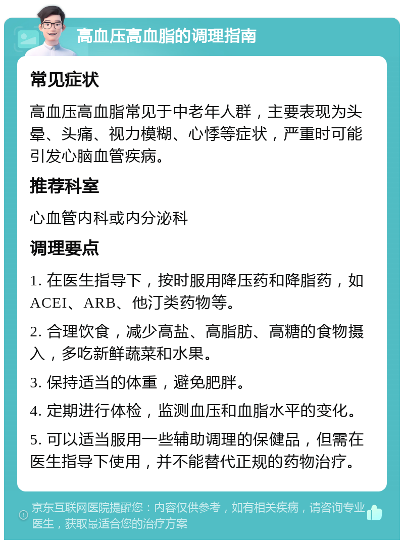 高血压高血脂的调理指南 常见症状 高血压高血脂常见于中老年人群，主要表现为头晕、头痛、视力模糊、心悸等症状，严重时可能引发心脑血管疾病。 推荐科室 心血管内科或内分泌科 调理要点 1. 在医生指导下，按时服用降压药和降脂药，如ACEI、ARB、他汀类药物等。 2. 合理饮食，减少高盐、高脂肪、高糖的食物摄入，多吃新鲜蔬菜和水果。 3. 保持适当的体重，避免肥胖。 4. 定期进行体检，监测血压和血脂水平的变化。 5. 可以适当服用一些辅助调理的保健品，但需在医生指导下使用，并不能替代正规的药物治疗。