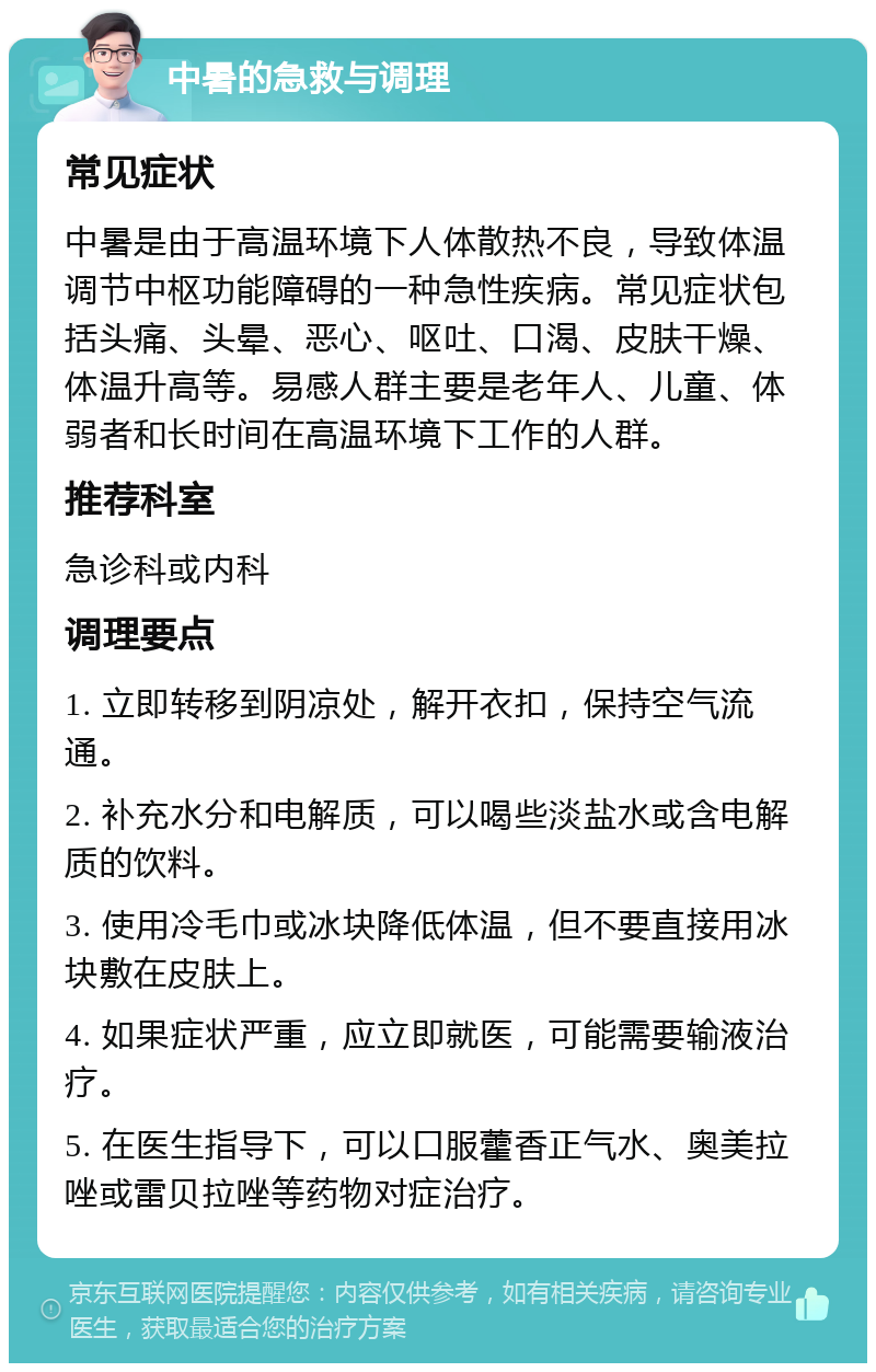 中暑的急救与调理 常见症状 中暑是由于高温环境下人体散热不良，导致体温调节中枢功能障碍的一种急性疾病。常见症状包括头痛、头晕、恶心、呕吐、口渴、皮肤干燥、体温升高等。易感人群主要是老年人、儿童、体弱者和长时间在高温环境下工作的人群。 推荐科室 急诊科或内科 调理要点 1. 立即转移到阴凉处，解开衣扣，保持空气流通。 2. 补充水分和电解质，可以喝些淡盐水或含电解质的饮料。 3. 使用冷毛巾或冰块降低体温，但不要直接用冰块敷在皮肤上。 4. 如果症状严重，应立即就医，可能需要输液治疗。 5. 在医生指导下，可以口服藿香正气水、奥美拉唑或雷贝拉唑等药物对症治疗。