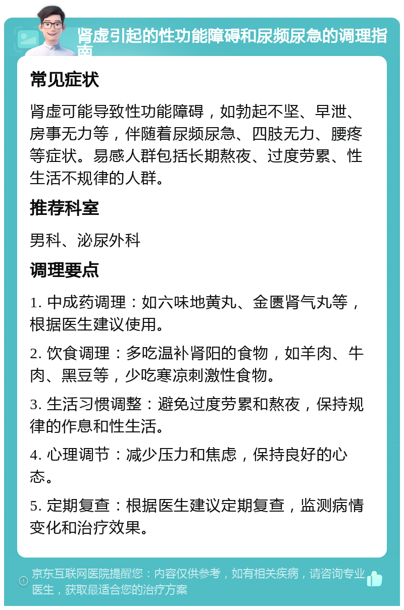 肾虚引起的性功能障碍和尿频尿急的调理指南 常见症状 肾虚可能导致性功能障碍，如勃起不坚、早泄、房事无力等，伴随着尿频尿急、四肢无力、腰疼等症状。易感人群包括长期熬夜、过度劳累、性生活不规律的人群。 推荐科室 男科、泌尿外科 调理要点 1. 中成药调理：如六味地黄丸、金匮肾气丸等，根据医生建议使用。 2. 饮食调理：多吃温补肾阳的食物，如羊肉、牛肉、黑豆等，少吃寒凉刺激性食物。 3. 生活习惯调整：避免过度劳累和熬夜，保持规律的作息和性生活。 4. 心理调节：减少压力和焦虑，保持良好的心态。 5. 定期复查：根据医生建议定期复查，监测病情变化和治疗效果。