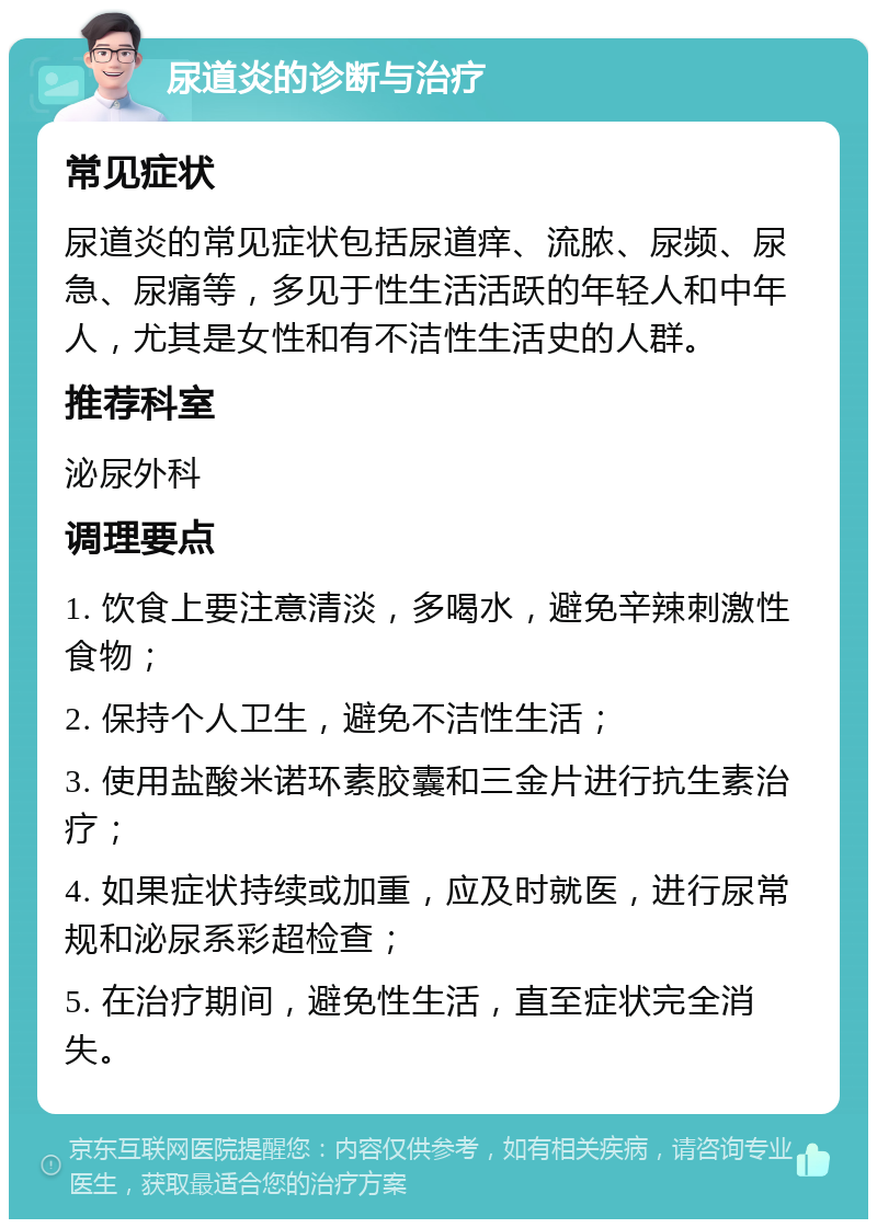 尿道炎的诊断与治疗 常见症状 尿道炎的常见症状包括尿道痒、流脓、尿频、尿急、尿痛等，多见于性生活活跃的年轻人和中年人，尤其是女性和有不洁性生活史的人群。 推荐科室 泌尿外科 调理要点 1. 饮食上要注意清淡，多喝水，避免辛辣刺激性食物； 2. 保持个人卫生，避免不洁性生活； 3. 使用盐酸米诺环素胶囊和三金片进行抗生素治疗； 4. 如果症状持续或加重，应及时就医，进行尿常规和泌尿系彩超检查； 5. 在治疗期间，避免性生活，直至症状完全消失。