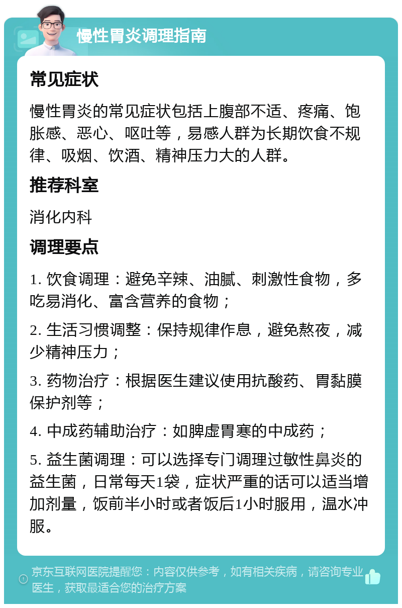 慢性胃炎调理指南 常见症状 慢性胃炎的常见症状包括上腹部不适、疼痛、饱胀感、恶心、呕吐等，易感人群为长期饮食不规律、吸烟、饮酒、精神压力大的人群。 推荐科室 消化内科 调理要点 1. 饮食调理：避免辛辣、油腻、刺激性食物，多吃易消化、富含营养的食物； 2. 生活习惯调整：保持规律作息，避免熬夜，减少精神压力； 3. 药物治疗：根据医生建议使用抗酸药、胃黏膜保护剂等； 4. 中成药辅助治疗：如脾虚胃寒的中成药； 5. 益生菌调理：可以选择专门调理过敏性鼻炎的益生菌，日常每天1袋，症状严重的话可以适当增加剂量，饭前半小时或者饭后1小时服用，温水冲服。