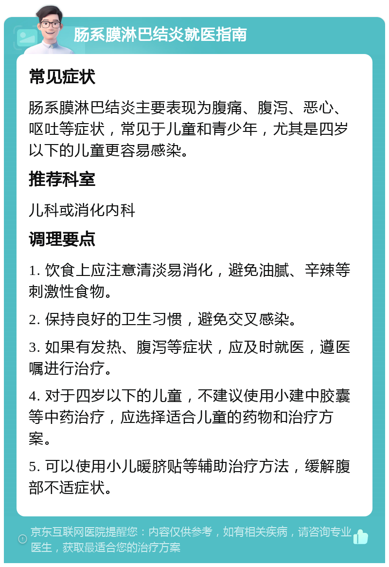 肠系膜淋巴结炎就医指南 常见症状 肠系膜淋巴结炎主要表现为腹痛、腹泻、恶心、呕吐等症状，常见于儿童和青少年，尤其是四岁以下的儿童更容易感染。 推荐科室 儿科或消化内科 调理要点 1. 饮食上应注意清淡易消化，避免油腻、辛辣等刺激性食物。 2. 保持良好的卫生习惯，避免交叉感染。 3. 如果有发热、腹泻等症状，应及时就医，遵医嘱进行治疗。 4. 对于四岁以下的儿童，不建议使用小建中胶囊等中药治疗，应选择适合儿童的药物和治疗方案。 5. 可以使用小儿暖脐贴等辅助治疗方法，缓解腹部不适症状。