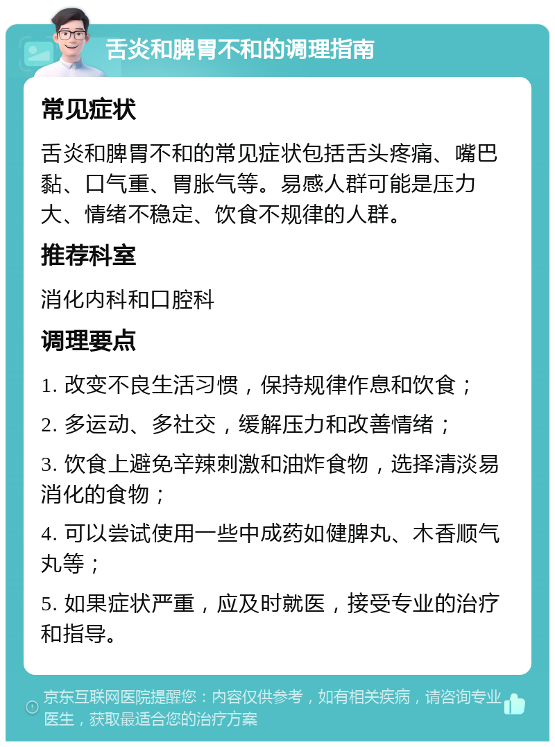 舌炎和脾胃不和的调理指南 常见症状 舌炎和脾胃不和的常见症状包括舌头疼痛、嘴巴黏、口气重、胃胀气等。易感人群可能是压力大、情绪不稳定、饮食不规律的人群。 推荐科室 消化内科和口腔科 调理要点 1. 改变不良生活习惯，保持规律作息和饮食； 2. 多运动、多社交，缓解压力和改善情绪； 3. 饮食上避免辛辣刺激和油炸食物，选择清淡易消化的食物； 4. 可以尝试使用一些中成药如健脾丸、木香顺气丸等； 5. 如果症状严重，应及时就医，接受专业的治疗和指导。