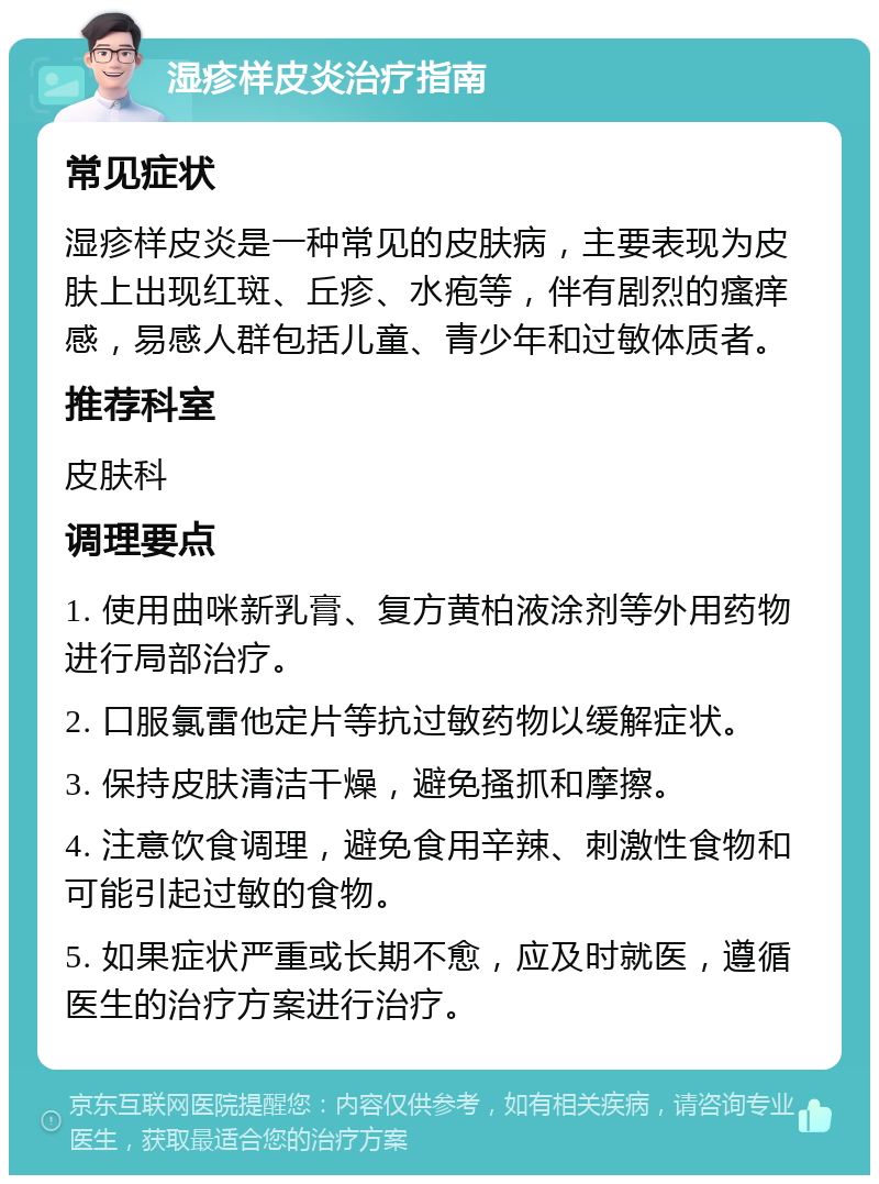 湿疹样皮炎治疗指南 常见症状 湿疹样皮炎是一种常见的皮肤病，主要表现为皮肤上出现红斑、丘疹、水疱等，伴有剧烈的瘙痒感，易感人群包括儿童、青少年和过敏体质者。 推荐科室 皮肤科 调理要点 1. 使用曲咪新乳膏、复方黄柏液涂剂等外用药物进行局部治疗。 2. 口服氯雷他定片等抗过敏药物以缓解症状。 3. 保持皮肤清洁干燥，避免搔抓和摩擦。 4. 注意饮食调理，避免食用辛辣、刺激性食物和可能引起过敏的食物。 5. 如果症状严重或长期不愈，应及时就医，遵循医生的治疗方案进行治疗。