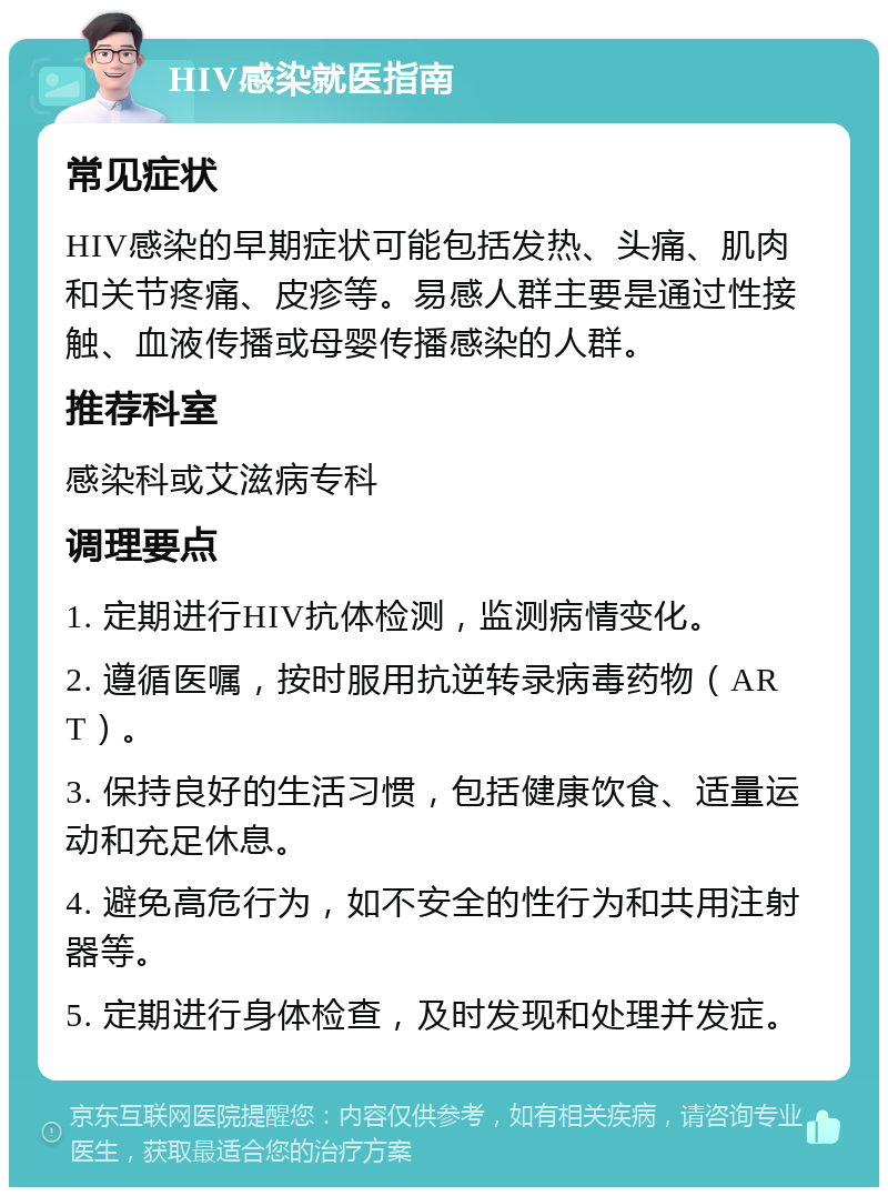 HIV感染就医指南 常见症状 HIV感染的早期症状可能包括发热、头痛、肌肉和关节疼痛、皮疹等。易感人群主要是通过性接触、血液传播或母婴传播感染的人群。 推荐科室 感染科或艾滋病专科 调理要点 1. 定期进行HIV抗体检测，监测病情变化。 2. 遵循医嘱，按时服用抗逆转录病毒药物（ART）。 3. 保持良好的生活习惯，包括健康饮食、适量运动和充足休息。 4. 避免高危行为，如不安全的性行为和共用注射器等。 5. 定期进行身体检查，及时发现和处理并发症。