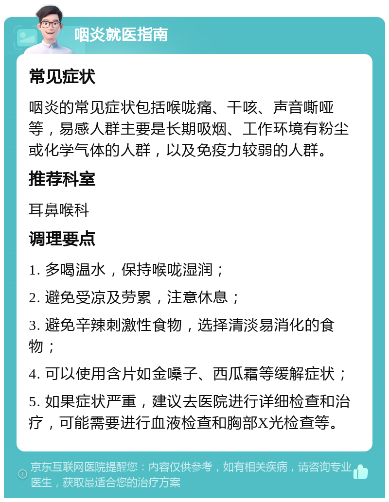 咽炎就医指南 常见症状 咽炎的常见症状包括喉咙痛、干咳、声音嘶哑等，易感人群主要是长期吸烟、工作环境有粉尘或化学气体的人群，以及免疫力较弱的人群。 推荐科室 耳鼻喉科 调理要点 1. 多喝温水，保持喉咙湿润； 2. 避免受凉及劳累，注意休息； 3. 避免辛辣刺激性食物，选择清淡易消化的食物； 4. 可以使用含片如金嗓子、西瓜霜等缓解症状； 5. 如果症状严重，建议去医院进行详细检查和治疗，可能需要进行血液检查和胸部X光检查等。