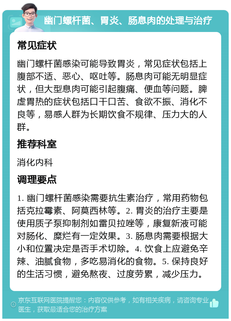 幽门螺杆菌、胃炎、肠息肉的处理与治疗 常见症状 幽门螺杆菌感染可能导致胃炎，常见症状包括上腹部不适、恶心、呕吐等。肠息肉可能无明显症状，但大型息肉可能引起腹痛、便血等问题。脾虚胃热的症状包括口干口苦、食欲不振、消化不良等，易感人群为长期饮食不规律、压力大的人群。 推荐科室 消化内科 调理要点 1. 幽门螺杆菌感染需要抗生素治疗，常用药物包括克拉霉素、阿莫西林等。2. 胃炎的治疗主要是使用质子泵抑制剂如雷贝拉唑等，康复新液可能对肠化、糜烂有一定效果。3. 肠息肉需要根据大小和位置决定是否手术切除。4. 饮食上应避免辛辣、油腻食物，多吃易消化的食物。5. 保持良好的生活习惯，避免熬夜、过度劳累，减少压力。