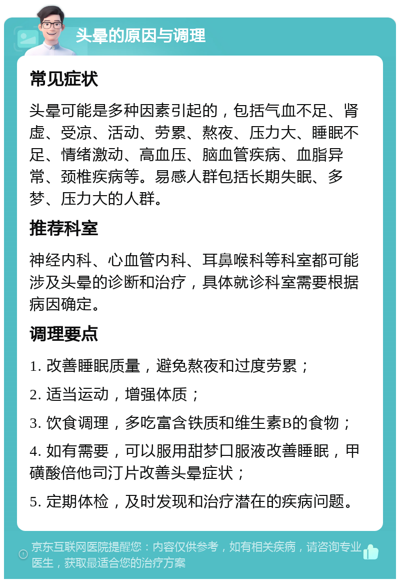 头晕的原因与调理 常见症状 头晕可能是多种因素引起的，包括气血不足、肾虚、受凉、活动、劳累、熬夜、压力大、睡眠不足、情绪激动、高血压、脑血管疾病、血脂异常、颈椎疾病等。易感人群包括长期失眠、多梦、压力大的人群。 推荐科室 神经内科、心血管内科、耳鼻喉科等科室都可能涉及头晕的诊断和治疗，具体就诊科室需要根据病因确定。 调理要点 1. 改善睡眠质量，避免熬夜和过度劳累； 2. 适当运动，增强体质； 3. 饮食调理，多吃富含铁质和维生素B的食物； 4. 如有需要，可以服用甜梦口服液改善睡眠，甲磺酸倍他司汀片改善头晕症状； 5. 定期体检，及时发现和治疗潜在的疾病问题。