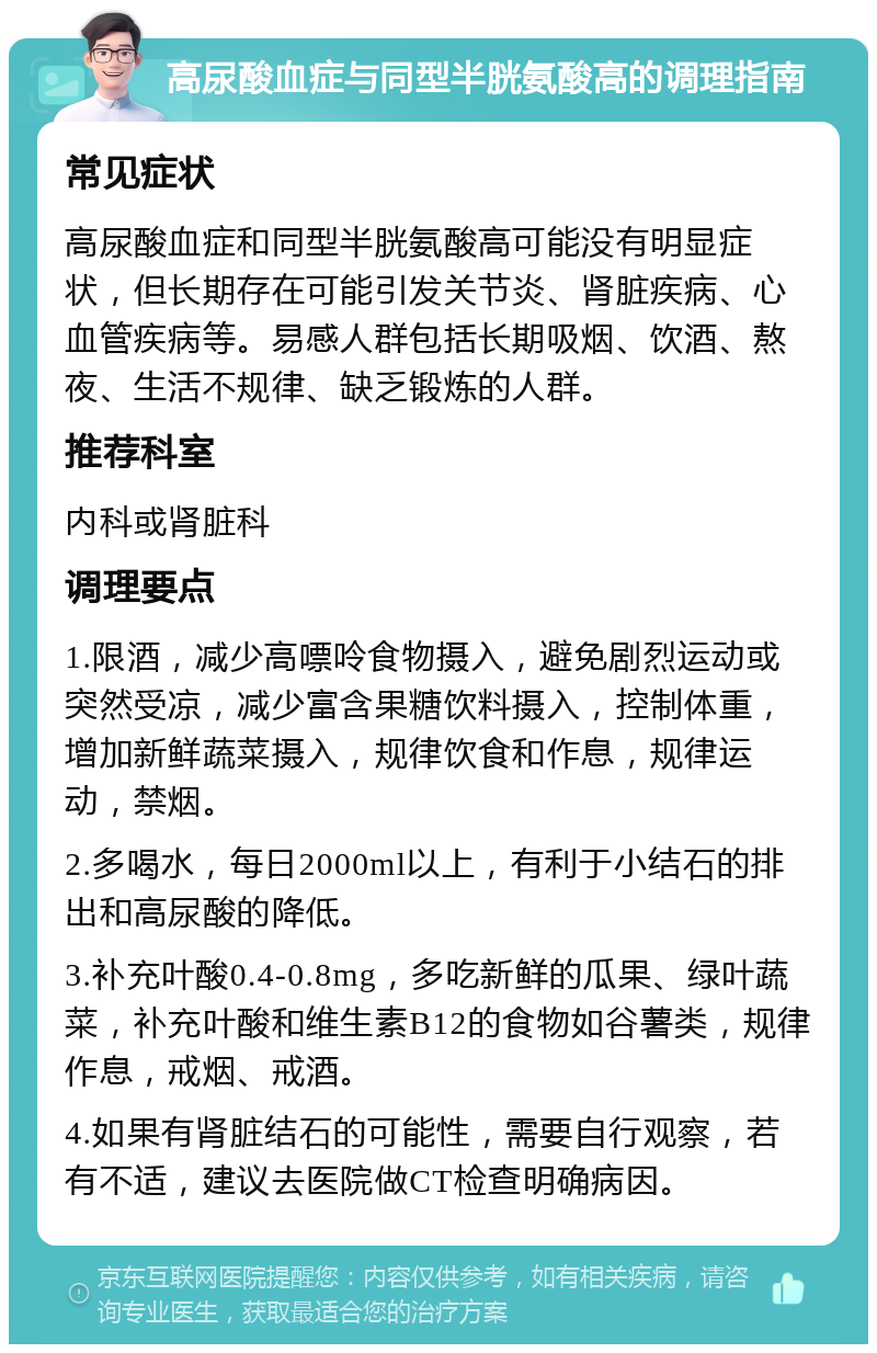 高尿酸血症与同型半胱氨酸高的调理指南 常见症状 高尿酸血症和同型半胱氨酸高可能没有明显症状，但长期存在可能引发关节炎、肾脏疾病、心血管疾病等。易感人群包括长期吸烟、饮酒、熬夜、生活不规律、缺乏锻炼的人群。 推荐科室 内科或肾脏科 调理要点 1.限酒，减少高嘌呤食物摄入，避免剧烈运动或突然受凉，减少富含果糖饮料摄入，控制体重，增加新鲜蔬菜摄入，规律饮食和作息，规律运动，禁烟。 2.多喝水，每日2000ml以上，有利于小结石的排出和高尿酸的降低。 3.补充叶酸0.4-0.8mg，多吃新鲜的瓜果、绿叶蔬菜，补充叶酸和维生素B12的食物如谷薯类，规律作息，戒烟、戒酒。 4.如果有肾脏结石的可能性，需要自行观察，若有不适，建议去医院做CT检查明确病因。