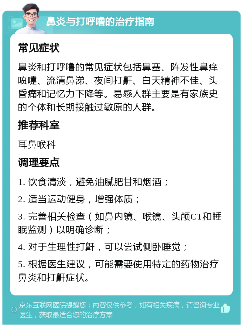 鼻炎与打呼噜的治疗指南 常见症状 鼻炎和打呼噜的常见症状包括鼻塞、阵发性鼻痒喷嚏、流清鼻涕、夜间打鼾、白天精神不佳、头昏痛和记忆力下降等。易感人群主要是有家族史的个体和长期接触过敏原的人群。 推荐科室 耳鼻喉科 调理要点 1. 饮食清淡，避免油腻肥甘和烟酒； 2. 适当运动健身，增强体质； 3. 完善相关检查（如鼻内镜、喉镜、头颅CT和睡眠监测）以明确诊断； 4. 对于生理性打鼾，可以尝试侧卧睡觉； 5. 根据医生建议，可能需要使用特定的药物治疗鼻炎和打鼾症状。