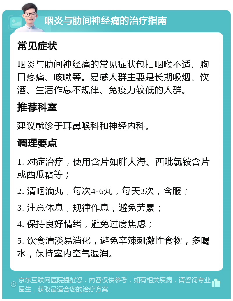 咽炎与肋间神经痛的治疗指南 常见症状 咽炎与肋间神经痛的常见症状包括咽喉不适、胸口疼痛、咳嗽等。易感人群主要是长期吸烟、饮酒、生活作息不规律、免疫力较低的人群。 推荐科室 建议就诊于耳鼻喉科和神经内科。 调理要点 1. 对症治疗，使用含片如胖大海、西吡氯铵含片或西瓜霜等； 2. 清咽滴丸，每次4-6丸，每天3次，含服； 3. 注意休息，规律作息，避免劳累； 4. 保持良好情绪，避免过度焦虑； 5. 饮食清淡易消化，避免辛辣刺激性食物，多喝水，保持室内空气湿润。