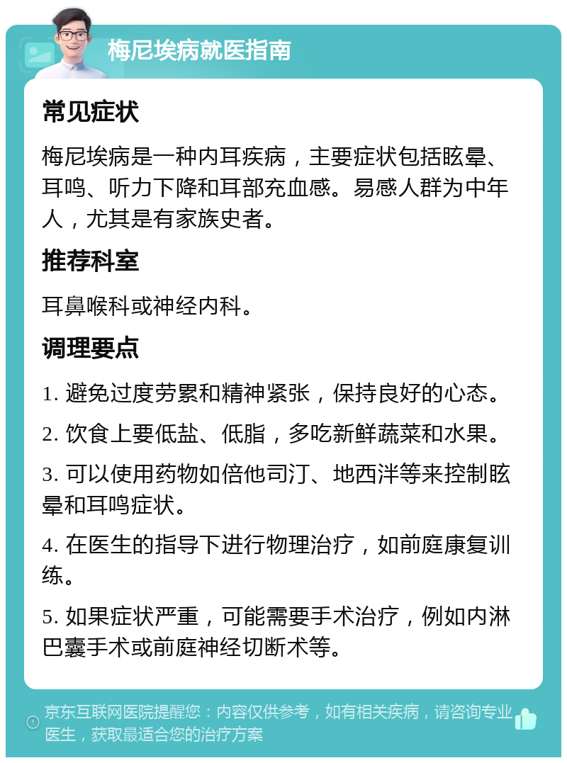 梅尼埃病就医指南 常见症状 梅尼埃病是一种内耳疾病，主要症状包括眩晕、耳鸣、听力下降和耳部充血感。易感人群为中年人，尤其是有家族史者。 推荐科室 耳鼻喉科或神经内科。 调理要点 1. 避免过度劳累和精神紧张，保持良好的心态。 2. 饮食上要低盐、低脂，多吃新鲜蔬菜和水果。 3. 可以使用药物如倍他司汀、地西泮等来控制眩晕和耳鸣症状。 4. 在医生的指导下进行物理治疗，如前庭康复训练。 5. 如果症状严重，可能需要手术治疗，例如内淋巴囊手术或前庭神经切断术等。