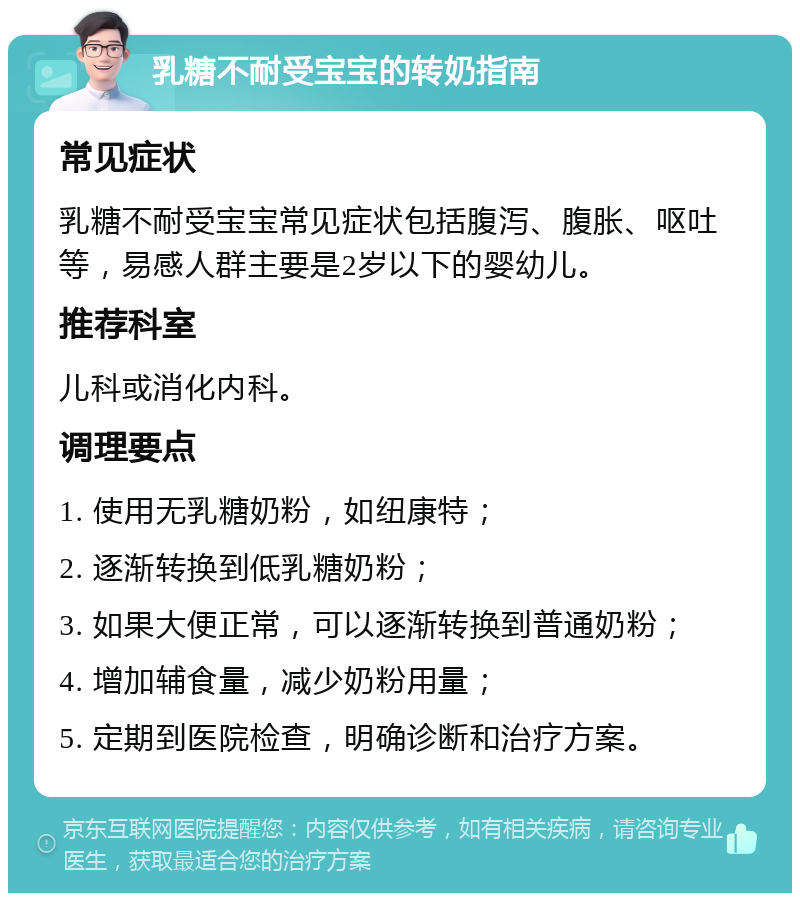 乳糖不耐受宝宝的转奶指南 常见症状 乳糖不耐受宝宝常见症状包括腹泻、腹胀、呕吐等，易感人群主要是2岁以下的婴幼儿。 推荐科室 儿科或消化内科。 调理要点 1. 使用无乳糖奶粉，如纽康特； 2. 逐渐转换到低乳糖奶粉； 3. 如果大便正常，可以逐渐转换到普通奶粉； 4. 增加辅食量，减少奶粉用量； 5. 定期到医院检查，明确诊断和治疗方案。