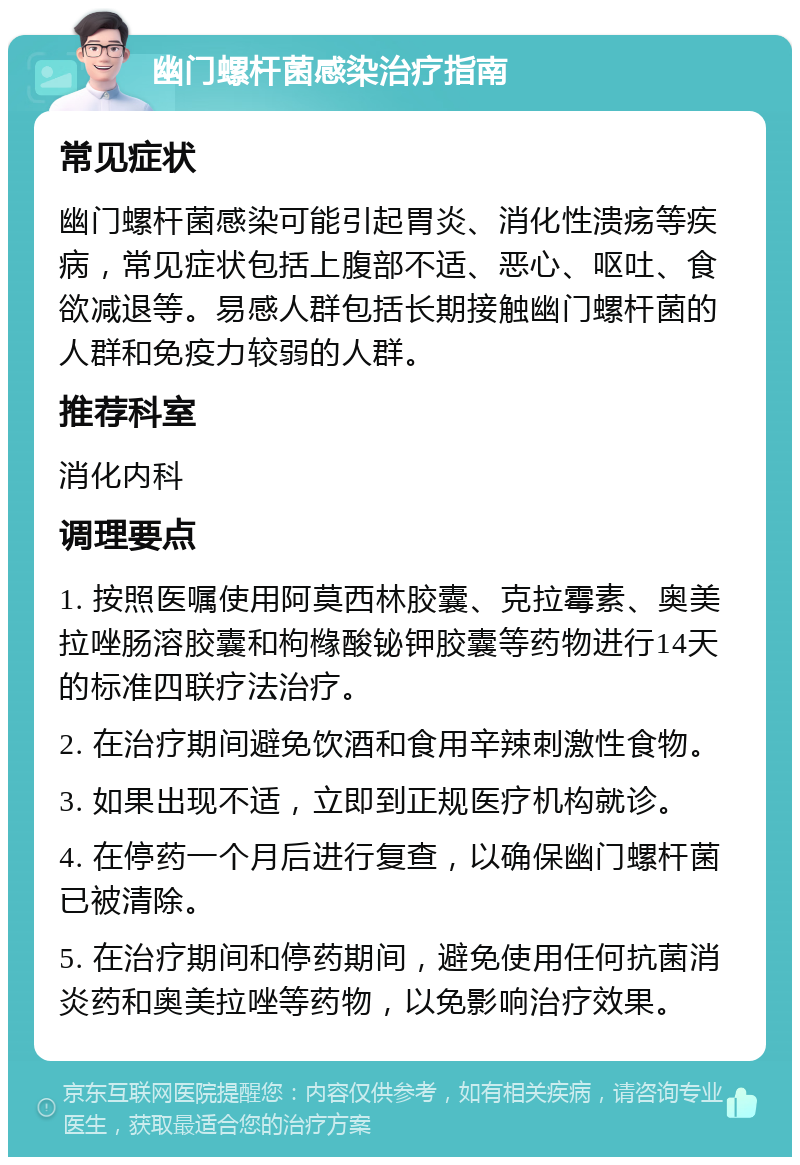 幽门螺杆菌感染治疗指南 常见症状 幽门螺杆菌感染可能引起胃炎、消化性溃疡等疾病，常见症状包括上腹部不适、恶心、呕吐、食欲减退等。易感人群包括长期接触幽门螺杆菌的人群和免疫力较弱的人群。 推荐科室 消化内科 调理要点 1. 按照医嘱使用阿莫西林胶囊、克拉霉素、奥美拉唑肠溶胶囊和枸橼酸铋钾胶囊等药物进行14天的标准四联疗法治疗。 2. 在治疗期间避免饮酒和食用辛辣刺激性食物。 3. 如果出现不适，立即到正规医疗机构就诊。 4. 在停药一个月后进行复查，以确保幽门螺杆菌已被清除。 5. 在治疗期间和停药期间，避免使用任何抗菌消炎药和奥美拉唑等药物，以免影响治疗效果。