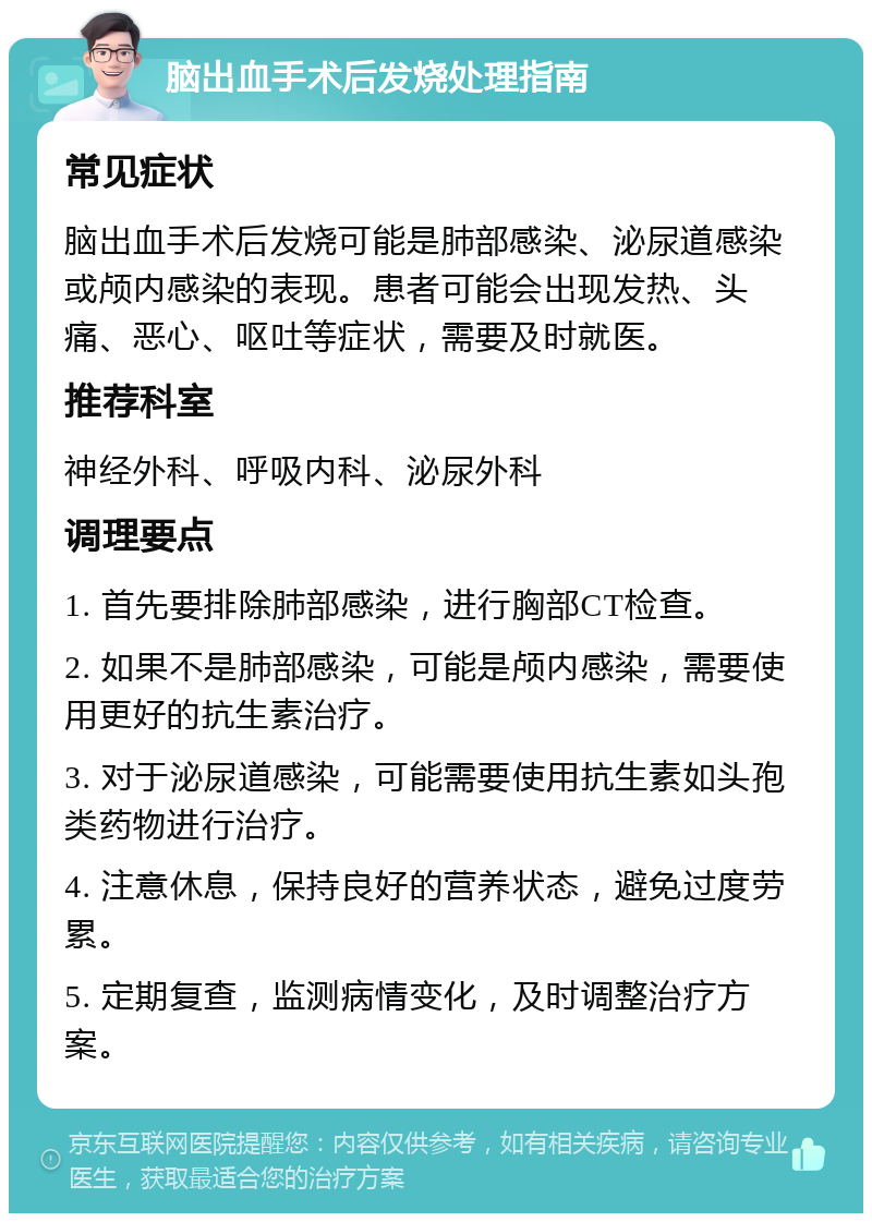 脑出血手术后发烧处理指南 常见症状 脑出血手术后发烧可能是肺部感染、泌尿道感染或颅内感染的表现。患者可能会出现发热、头痛、恶心、呕吐等症状，需要及时就医。 推荐科室 神经外科、呼吸内科、泌尿外科 调理要点 1. 首先要排除肺部感染，进行胸部CT检查。 2. 如果不是肺部感染，可能是颅内感染，需要使用更好的抗生素治疗。 3. 对于泌尿道感染，可能需要使用抗生素如头孢类药物进行治疗。 4. 注意休息，保持良好的营养状态，避免过度劳累。 5. 定期复查，监测病情变化，及时调整治疗方案。