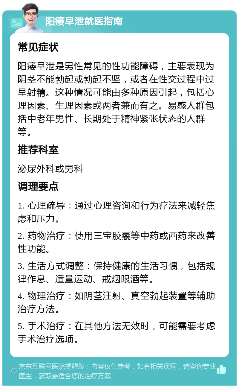 阳痿早泄就医指南 常见症状 阳痿早泄是男性常见的性功能障碍，主要表现为阴茎不能勃起或勃起不坚，或者在性交过程中过早射精。这种情况可能由多种原因引起，包括心理因素、生理因素或两者兼而有之。易感人群包括中老年男性、长期处于精神紧张状态的人群等。 推荐科室 泌尿外科或男科 调理要点 1. 心理疏导：通过心理咨询和行为疗法来减轻焦虑和压力。 2. 药物治疗：使用三宝胶囊等中药或西药来改善性功能。 3. 生活方式调整：保持健康的生活习惯，包括规律作息、适量运动、戒烟限酒等。 4. 物理治疗：如阴茎注射、真空勃起装置等辅助治疗方法。 5. 手术治疗：在其他方法无效时，可能需要考虑手术治疗选项。