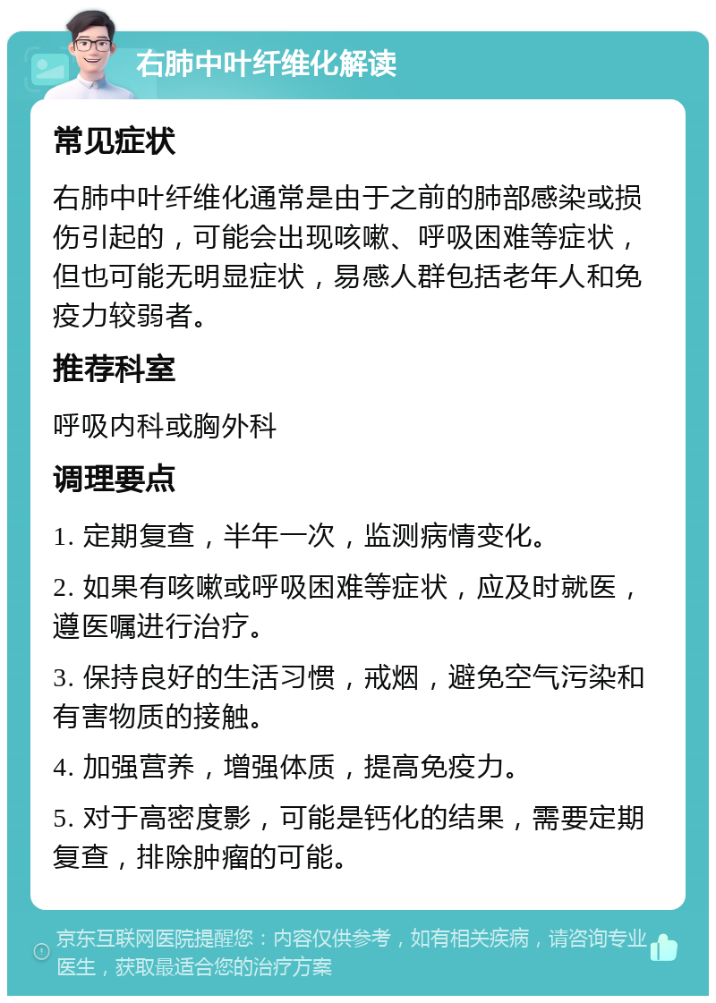 右肺中叶纤维化解读 常见症状 右肺中叶纤维化通常是由于之前的肺部感染或损伤引起的，可能会出现咳嗽、呼吸困难等症状，但也可能无明显症状，易感人群包括老年人和免疫力较弱者。 推荐科室 呼吸内科或胸外科 调理要点 1. 定期复查，半年一次，监测病情变化。 2. 如果有咳嗽或呼吸困难等症状，应及时就医，遵医嘱进行治疗。 3. 保持良好的生活习惯，戒烟，避免空气污染和有害物质的接触。 4. 加强营养，增强体质，提高免疫力。 5. 对于高密度影，可能是钙化的结果，需要定期复查，排除肿瘤的可能。