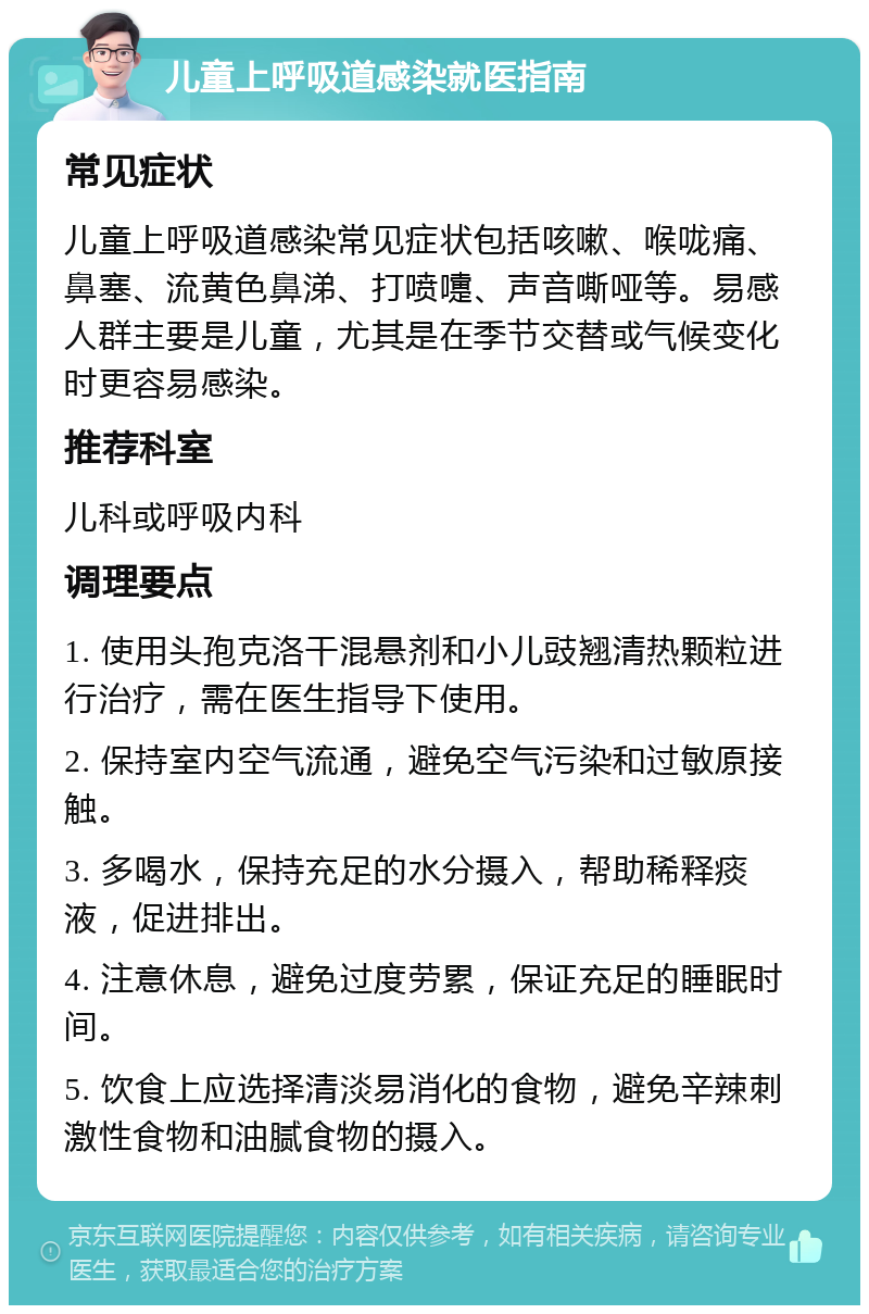 儿童上呼吸道感染就医指南 常见症状 儿童上呼吸道感染常见症状包括咳嗽、喉咙痛、鼻塞、流黄色鼻涕、打喷嚏、声音嘶哑等。易感人群主要是儿童，尤其是在季节交替或气候变化时更容易感染。 推荐科室 儿科或呼吸内科 调理要点 1. 使用头孢克洛干混悬剂和小儿豉翘清热颗粒进行治疗，需在医生指导下使用。 2. 保持室内空气流通，避免空气污染和过敏原接触。 3. 多喝水，保持充足的水分摄入，帮助稀释痰液，促进排出。 4. 注意休息，避免过度劳累，保证充足的睡眠时间。 5. 饮食上应选择清淡易消化的食物，避免辛辣刺激性食物和油腻食物的摄入。