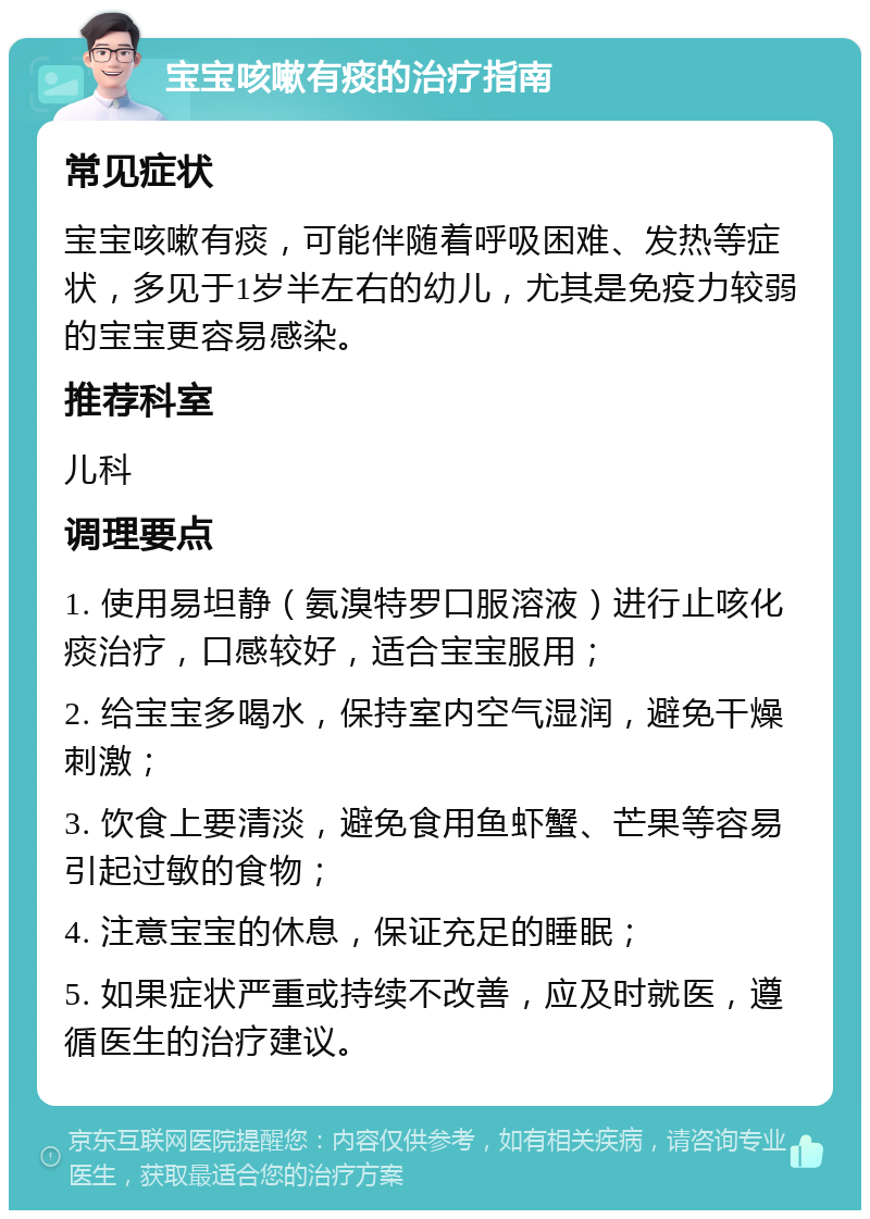 宝宝咳嗽有痰的治疗指南 常见症状 宝宝咳嗽有痰，可能伴随着呼吸困难、发热等症状，多见于1岁半左右的幼儿，尤其是免疫力较弱的宝宝更容易感染。 推荐科室 儿科 调理要点 1. 使用易坦静（氨溴特罗口服溶液）进行止咳化痰治疗，口感较好，适合宝宝服用； 2. 给宝宝多喝水，保持室内空气湿润，避免干燥刺激； 3. 饮食上要清淡，避免食用鱼虾蟹、芒果等容易引起过敏的食物； 4. 注意宝宝的休息，保证充足的睡眠； 5. 如果症状严重或持续不改善，应及时就医，遵循医生的治疗建议。