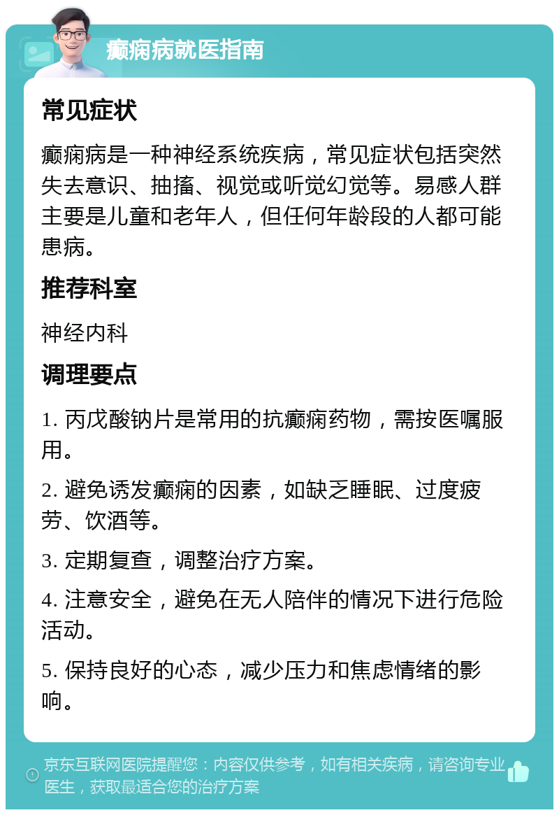 癫痫病就医指南 常见症状 癫痫病是一种神经系统疾病，常见症状包括突然失去意识、抽搐、视觉或听觉幻觉等。易感人群主要是儿童和老年人，但任何年龄段的人都可能患病。 推荐科室 神经内科 调理要点 1. 丙戊酸钠片是常用的抗癫痫药物，需按医嘱服用。 2. 避免诱发癫痫的因素，如缺乏睡眠、过度疲劳、饮酒等。 3. 定期复查，调整治疗方案。 4. 注意安全，避免在无人陪伴的情况下进行危险活动。 5. 保持良好的心态，减少压力和焦虑情绪的影响。