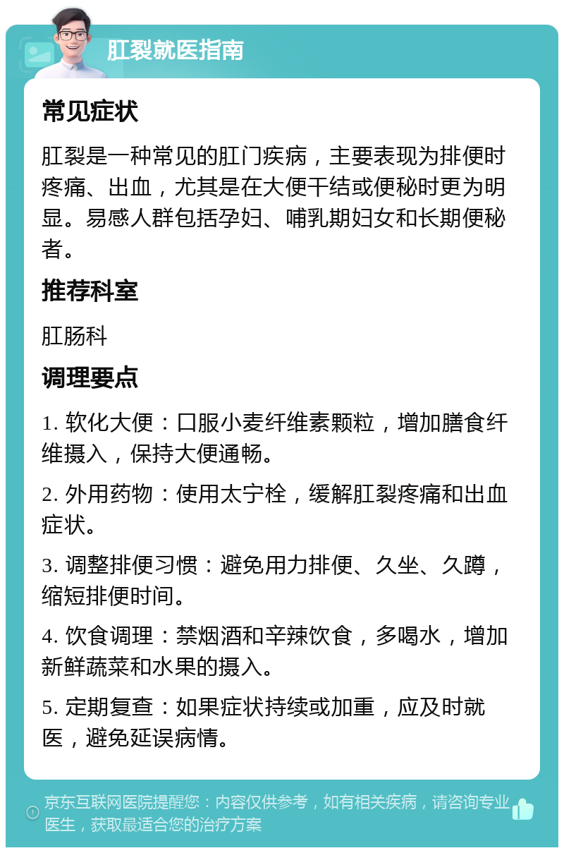 肛裂就医指南 常见症状 肛裂是一种常见的肛门疾病，主要表现为排便时疼痛、出血，尤其是在大便干结或便秘时更为明显。易感人群包括孕妇、哺乳期妇女和长期便秘者。 推荐科室 肛肠科 调理要点 1. 软化大便：口服小麦纤维素颗粒，增加膳食纤维摄入，保持大便通畅。 2. 外用药物：使用太宁栓，缓解肛裂疼痛和出血症状。 3. 调整排便习惯：避免用力排便、久坐、久蹲，缩短排便时间。 4. 饮食调理：禁烟酒和辛辣饮食，多喝水，增加新鲜蔬菜和水果的摄入。 5. 定期复查：如果症状持续或加重，应及时就医，避免延误病情。