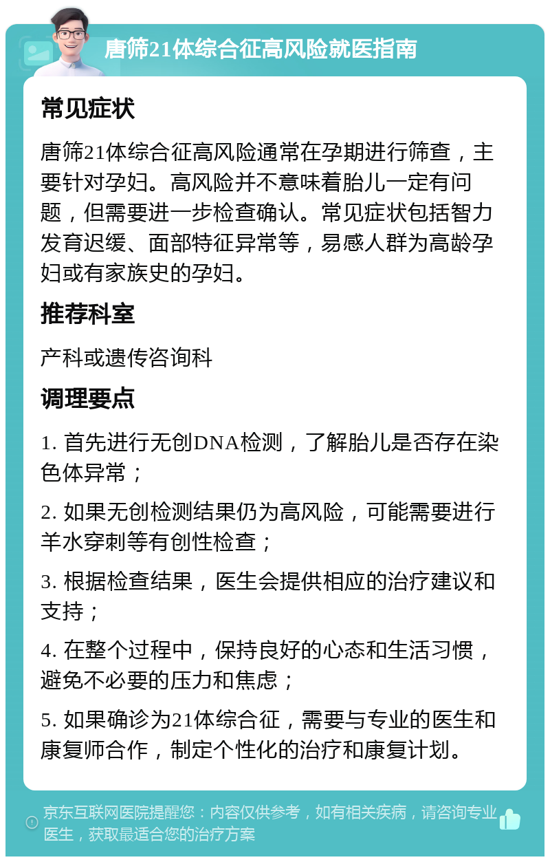 唐筛21体综合征高风险就医指南 常见症状 唐筛21体综合征高风险通常在孕期进行筛查，主要针对孕妇。高风险并不意味着胎儿一定有问题，但需要进一步检查确认。常见症状包括智力发育迟缓、面部特征异常等，易感人群为高龄孕妇或有家族史的孕妇。 推荐科室 产科或遗传咨询科 调理要点 1. 首先进行无创DNA检测，了解胎儿是否存在染色体异常； 2. 如果无创检测结果仍为高风险，可能需要进行羊水穿刺等有创性检查； 3. 根据检查结果，医生会提供相应的治疗建议和支持； 4. 在整个过程中，保持良好的心态和生活习惯，避免不必要的压力和焦虑； 5. 如果确诊为21体综合征，需要与专业的医生和康复师合作，制定个性化的治疗和康复计划。