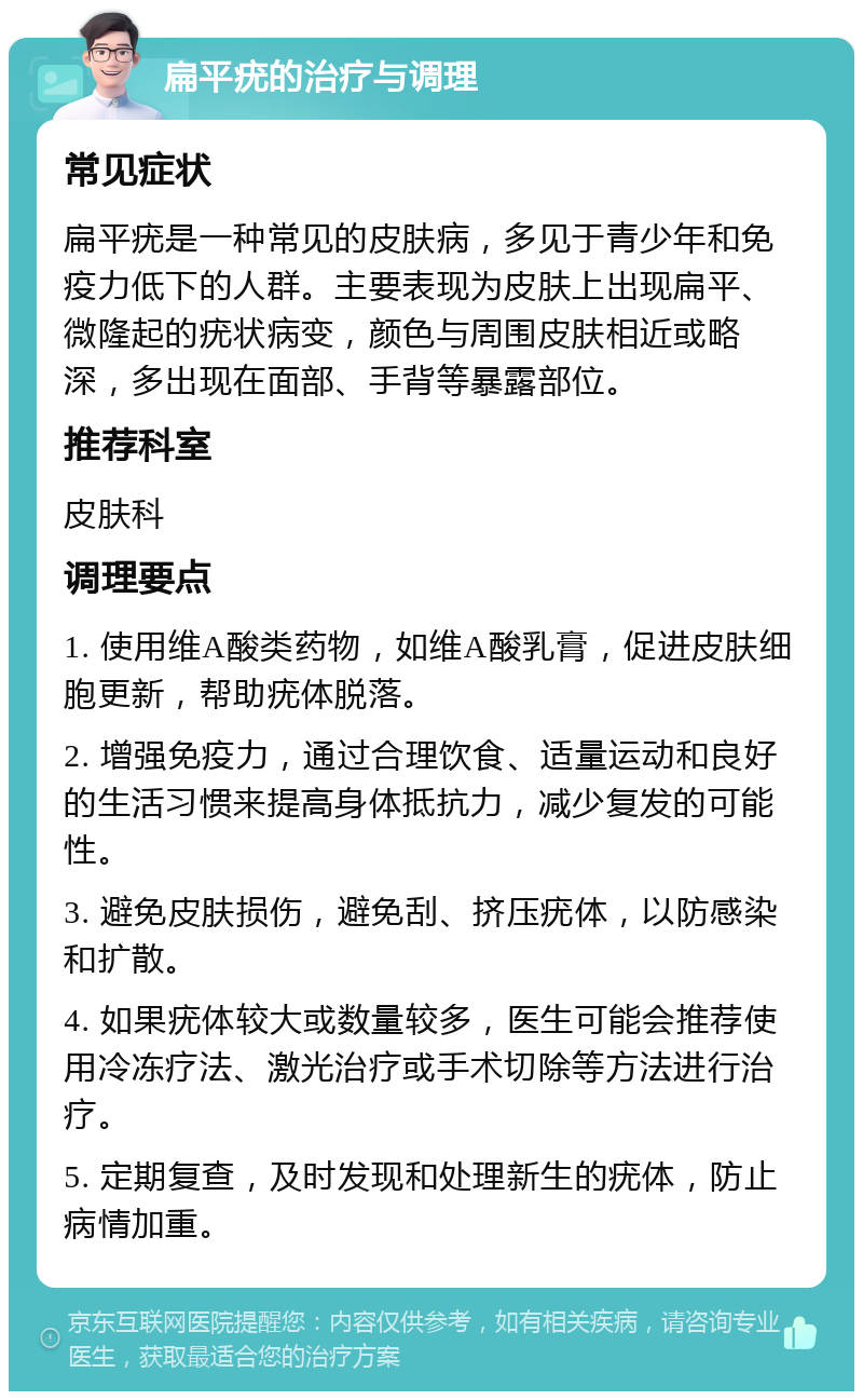 扁平疣的治疗与调理 常见症状 扁平疣是一种常见的皮肤病，多见于青少年和免疫力低下的人群。主要表现为皮肤上出现扁平、微隆起的疣状病变，颜色与周围皮肤相近或略深，多出现在面部、手背等暴露部位。 推荐科室 皮肤科 调理要点 1. 使用维A酸类药物，如维A酸乳膏，促进皮肤细胞更新，帮助疣体脱落。 2. 增强免疫力，通过合理饮食、适量运动和良好的生活习惯来提高身体抵抗力，减少复发的可能性。 3. 避免皮肤损伤，避免刮、挤压疣体，以防感染和扩散。 4. 如果疣体较大或数量较多，医生可能会推荐使用冷冻疗法、激光治疗或手术切除等方法进行治疗。 5. 定期复查，及时发现和处理新生的疣体，防止病情加重。