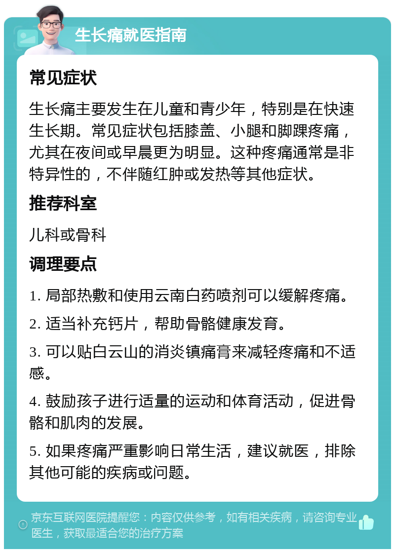 生长痛就医指南 常见症状 生长痛主要发生在儿童和青少年，特别是在快速生长期。常见症状包括膝盖、小腿和脚踝疼痛，尤其在夜间或早晨更为明显。这种疼痛通常是非特异性的，不伴随红肿或发热等其他症状。 推荐科室 儿科或骨科 调理要点 1. 局部热敷和使用云南白药喷剂可以缓解疼痛。 2. 适当补充钙片，帮助骨骼健康发育。 3. 可以贴白云山的消炎镇痛膏来减轻疼痛和不适感。 4. 鼓励孩子进行适量的运动和体育活动，促进骨骼和肌肉的发展。 5. 如果疼痛严重影响日常生活，建议就医，排除其他可能的疾病或问题。