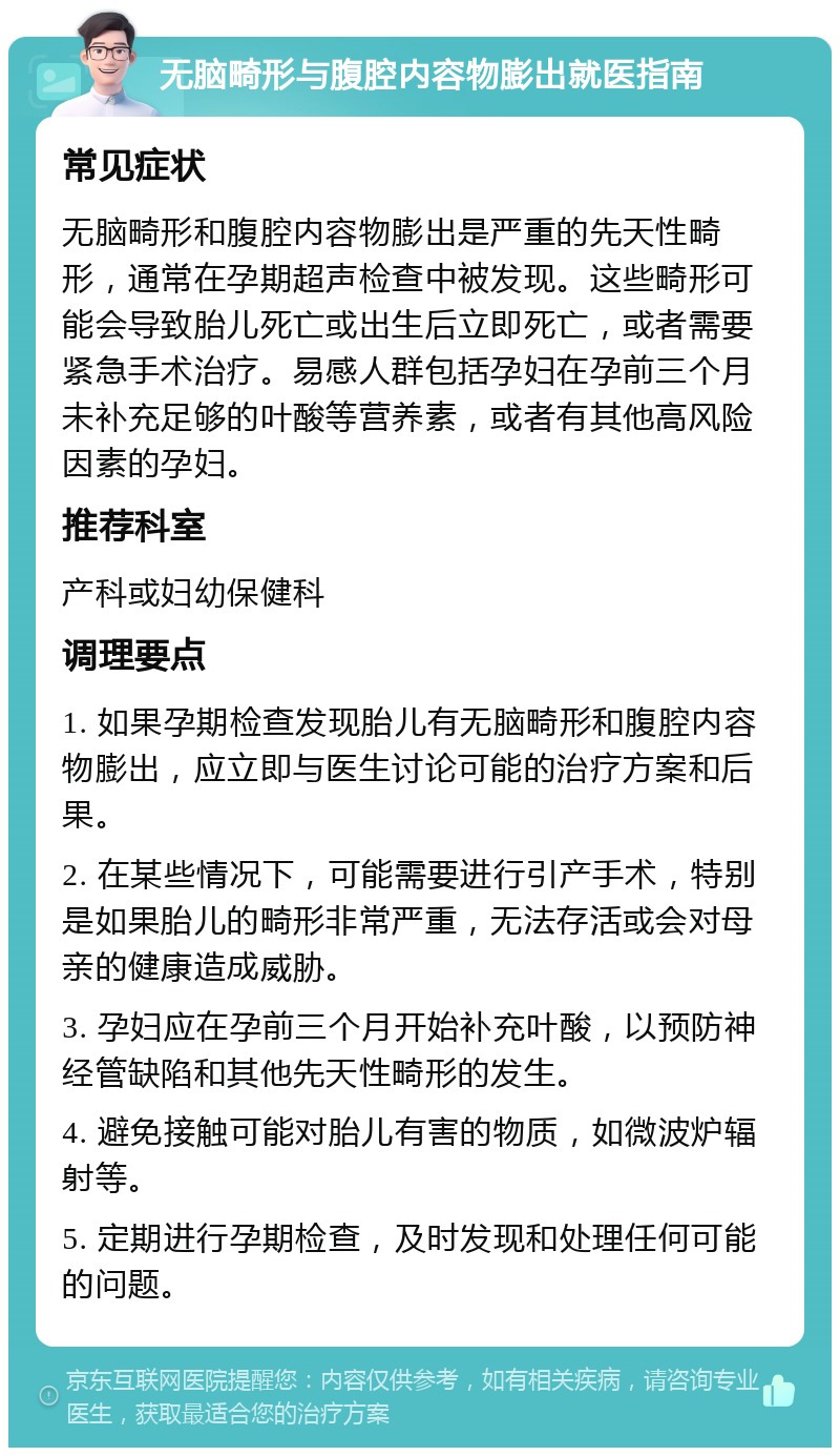 无脑畸形与腹腔内容物膨出就医指南 常见症状 无脑畸形和腹腔内容物膨出是严重的先天性畸形，通常在孕期超声检查中被发现。这些畸形可能会导致胎儿死亡或出生后立即死亡，或者需要紧急手术治疗。易感人群包括孕妇在孕前三个月未补充足够的叶酸等营养素，或者有其他高风险因素的孕妇。 推荐科室 产科或妇幼保健科 调理要点 1. 如果孕期检查发现胎儿有无脑畸形和腹腔内容物膨出，应立即与医生讨论可能的治疗方案和后果。 2. 在某些情况下，可能需要进行引产手术，特别是如果胎儿的畸形非常严重，无法存活或会对母亲的健康造成威胁。 3. 孕妇应在孕前三个月开始补充叶酸，以预防神经管缺陷和其他先天性畸形的发生。 4. 避免接触可能对胎儿有害的物质，如微波炉辐射等。 5. 定期进行孕期检查，及时发现和处理任何可能的问题。