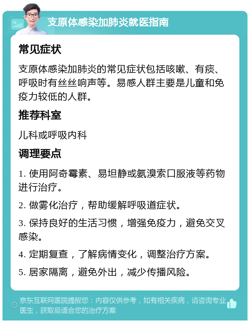 支原体感染加肺炎就医指南 常见症状 支原体感染加肺炎的常见症状包括咳嗽、有痰、呼吸时有丝丝响声等。易感人群主要是儿童和免疫力较低的人群。 推荐科室 儿科或呼吸内科 调理要点 1. 使用阿奇霉素、易坦静或氨溴索口服液等药物进行治疗。 2. 做雾化治疗，帮助缓解呼吸道症状。 3. 保持良好的生活习惯，增强免疫力，避免交叉感染。 4. 定期复查，了解病情变化，调整治疗方案。 5. 居家隔离，避免外出，减少传播风险。