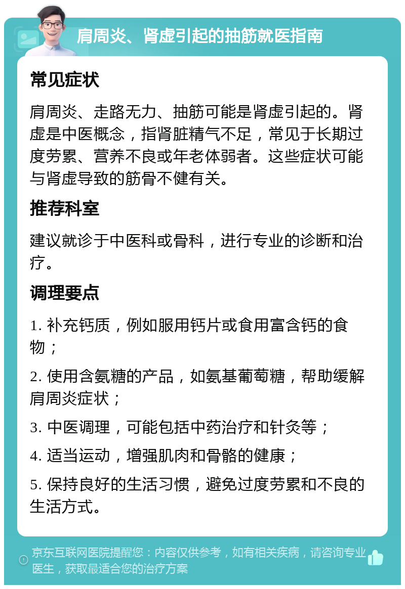 肩周炎、肾虚引起的抽筋就医指南 常见症状 肩周炎、走路无力、抽筋可能是肾虚引起的。肾虚是中医概念，指肾脏精气不足，常见于长期过度劳累、营养不良或年老体弱者。这些症状可能与肾虚导致的筋骨不健有关。 推荐科室 建议就诊于中医科或骨科，进行专业的诊断和治疗。 调理要点 1. 补充钙质，例如服用钙片或食用富含钙的食物； 2. 使用含氨糖的产品，如氨基葡萄糖，帮助缓解肩周炎症状； 3. 中医调理，可能包括中药治疗和针灸等； 4. 适当运动，增强肌肉和骨骼的健康； 5. 保持良好的生活习惯，避免过度劳累和不良的生活方式。