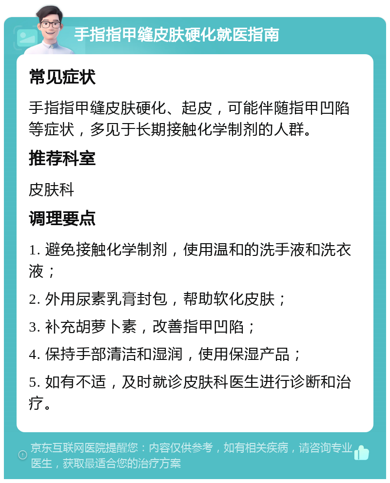 手指指甲缝皮肤硬化就医指南 常见症状 手指指甲缝皮肤硬化、起皮，可能伴随指甲凹陷等症状，多见于长期接触化学制剂的人群。 推荐科室 皮肤科 调理要点 1. 避免接触化学制剂，使用温和的洗手液和洗衣液； 2. 外用尿素乳膏封包，帮助软化皮肤； 3. 补充胡萝卜素，改善指甲凹陷； 4. 保持手部清洁和湿润，使用保湿产品； 5. 如有不适，及时就诊皮肤科医生进行诊断和治疗。