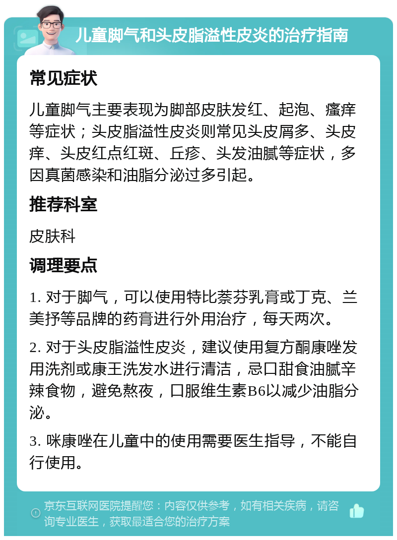 儿童脚气和头皮脂溢性皮炎的治疗指南 常见症状 儿童脚气主要表现为脚部皮肤发红、起泡、瘙痒等症状；头皮脂溢性皮炎则常见头皮屑多、头皮痒、头皮红点红斑、丘疹、头发油腻等症状，多因真菌感染和油脂分泌过多引起。 推荐科室 皮肤科 调理要点 1. 对于脚气，可以使用特比萘芬乳膏或丁克、兰美抒等品牌的药膏进行外用治疗，每天两次。 2. 对于头皮脂溢性皮炎，建议使用复方酮康唑发用洗剂或康王洗发水进行清洁，忌口甜食油腻辛辣食物，避免熬夜，口服维生素B6以减少油脂分泌。 3. 咪康唑在儿童中的使用需要医生指导，不能自行使用。