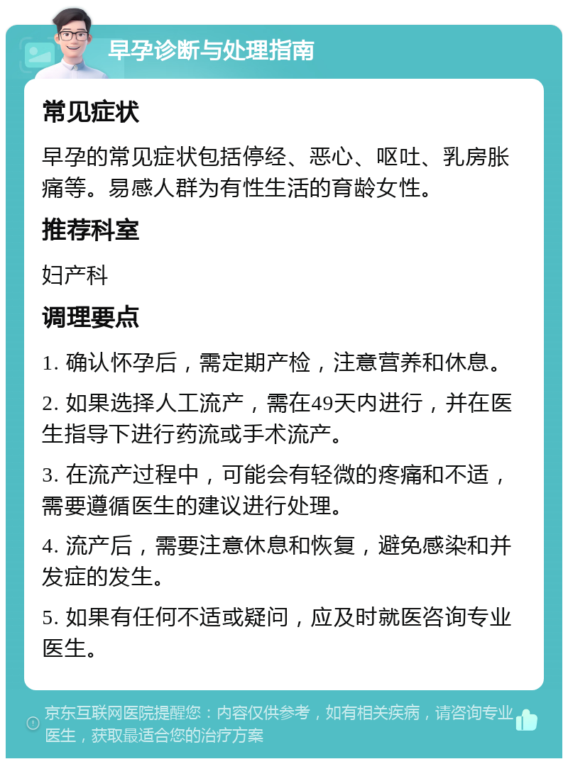 早孕诊断与处理指南 常见症状 早孕的常见症状包括停经、恶心、呕吐、乳房胀痛等。易感人群为有性生活的育龄女性。 推荐科室 妇产科 调理要点 1. 确认怀孕后，需定期产检，注意营养和休息。 2. 如果选择人工流产，需在49天内进行，并在医生指导下进行药流或手术流产。 3. 在流产过程中，可能会有轻微的疼痛和不适，需要遵循医生的建议进行处理。 4. 流产后，需要注意休息和恢复，避免感染和并发症的发生。 5. 如果有任何不适或疑问，应及时就医咨询专业医生。