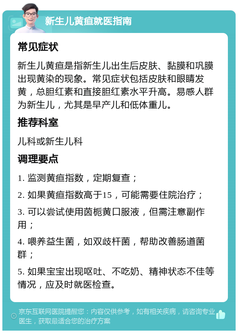 新生儿黄疸就医指南 常见症状 新生儿黄疸是指新生儿出生后皮肤、黏膜和巩膜出现黄染的现象。常见症状包括皮肤和眼睛发黄，总胆红素和直接胆红素水平升高。易感人群为新生儿，尤其是早产儿和低体重儿。 推荐科室 儿科或新生儿科 调理要点 1. 监测黄疸指数，定期复查； 2. 如果黄疸指数高于15，可能需要住院治疗； 3. 可以尝试使用茵栀黄口服液，但需注意副作用； 4. 喂养益生菌，如双歧杆菌，帮助改善肠道菌群； 5. 如果宝宝出现呕吐、不吃奶、精神状态不佳等情况，应及时就医检查。