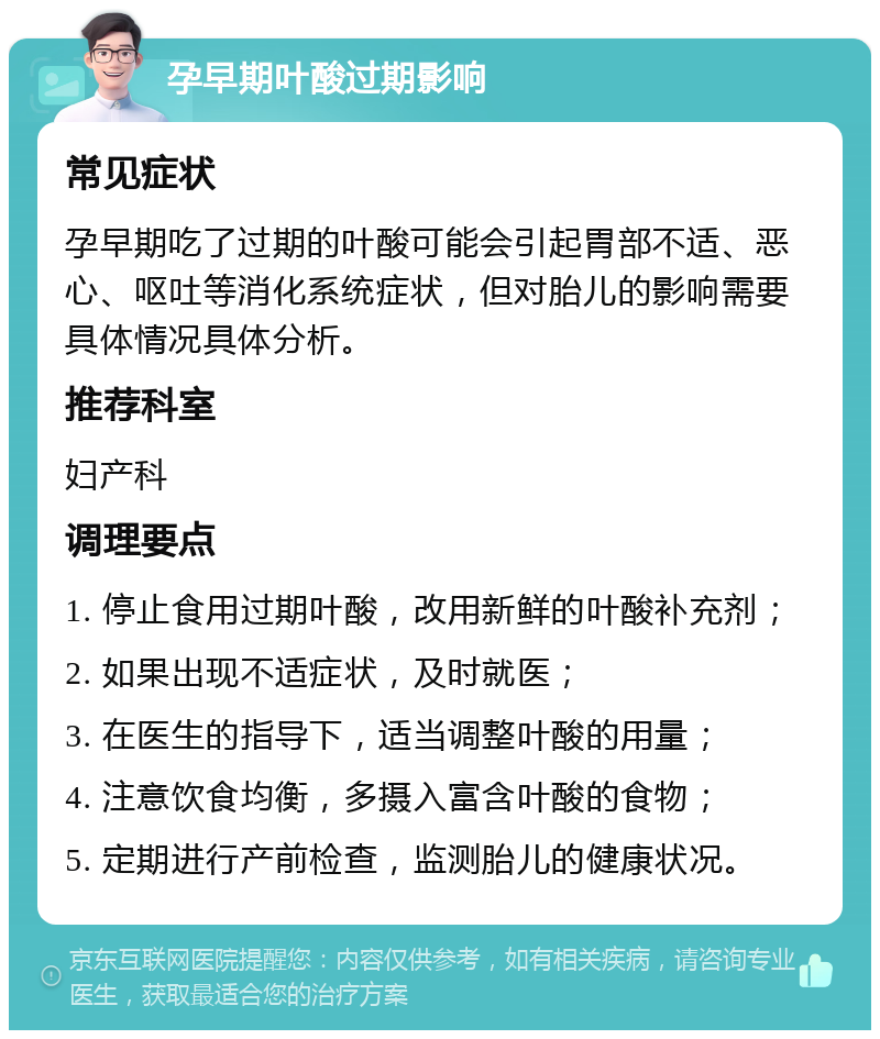 孕早期叶酸过期影响 常见症状 孕早期吃了过期的叶酸可能会引起胃部不适、恶心、呕吐等消化系统症状，但对胎儿的影响需要具体情况具体分析。 推荐科室 妇产科 调理要点 1. 停止食用过期叶酸，改用新鲜的叶酸补充剂； 2. 如果出现不适症状，及时就医； 3. 在医生的指导下，适当调整叶酸的用量； 4. 注意饮食均衡，多摄入富含叶酸的食物； 5. 定期进行产前检查，监测胎儿的健康状况。