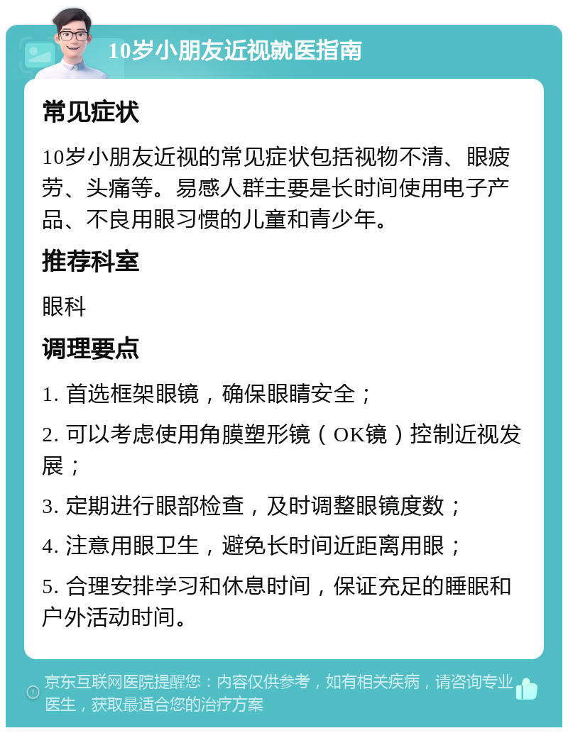 10岁小朋友近视就医指南 常见症状 10岁小朋友近视的常见症状包括视物不清、眼疲劳、头痛等。易感人群主要是长时间使用电子产品、不良用眼习惯的儿童和青少年。 推荐科室 眼科 调理要点 1. 首选框架眼镜，确保眼睛安全； 2. 可以考虑使用角膜塑形镜（OK镜）控制近视发展； 3. 定期进行眼部检查，及时调整眼镜度数； 4. 注意用眼卫生，避免长时间近距离用眼； 5. 合理安排学习和休息时间，保证充足的睡眠和户外活动时间。