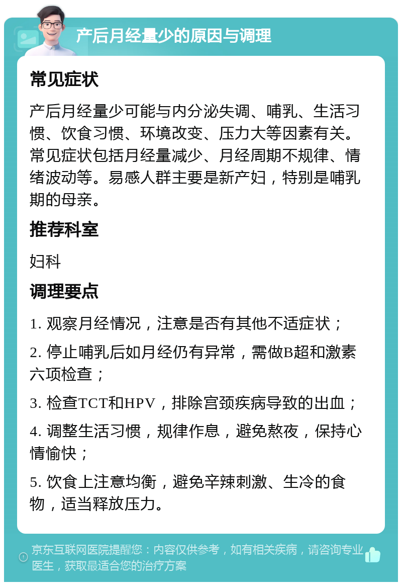 产后月经量少的原因与调理 常见症状 产后月经量少可能与内分泌失调、哺乳、生活习惯、饮食习惯、环境改变、压力大等因素有关。常见症状包括月经量减少、月经周期不规律、情绪波动等。易感人群主要是新产妇，特别是哺乳期的母亲。 推荐科室 妇科 调理要点 1. 观察月经情况，注意是否有其他不适症状； 2. 停止哺乳后如月经仍有异常，需做B超和激素六项检查； 3. 检查TCT和HPV，排除宫颈疾病导致的出血； 4. 调整生活习惯，规律作息，避免熬夜，保持心情愉快； 5. 饮食上注意均衡，避免辛辣刺激、生冷的食物，适当释放压力。