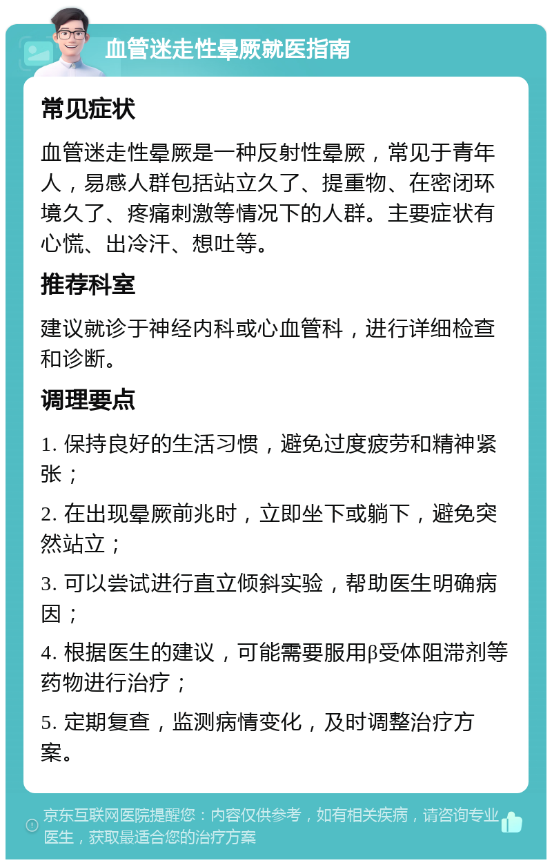 血管迷走性晕厥就医指南 常见症状 血管迷走性晕厥是一种反射性晕厥，常见于青年人，易感人群包括站立久了、提重物、在密闭环境久了、疼痛刺激等情况下的人群。主要症状有心慌、出冷汗、想吐等。 推荐科室 建议就诊于神经内科或心血管科，进行详细检查和诊断。 调理要点 1. 保持良好的生活习惯，避免过度疲劳和精神紧张； 2. 在出现晕厥前兆时，立即坐下或躺下，避免突然站立； 3. 可以尝试进行直立倾斜实验，帮助医生明确病因； 4. 根据医生的建议，可能需要服用β受体阻滞剂等药物进行治疗； 5. 定期复查，监测病情变化，及时调整治疗方案。