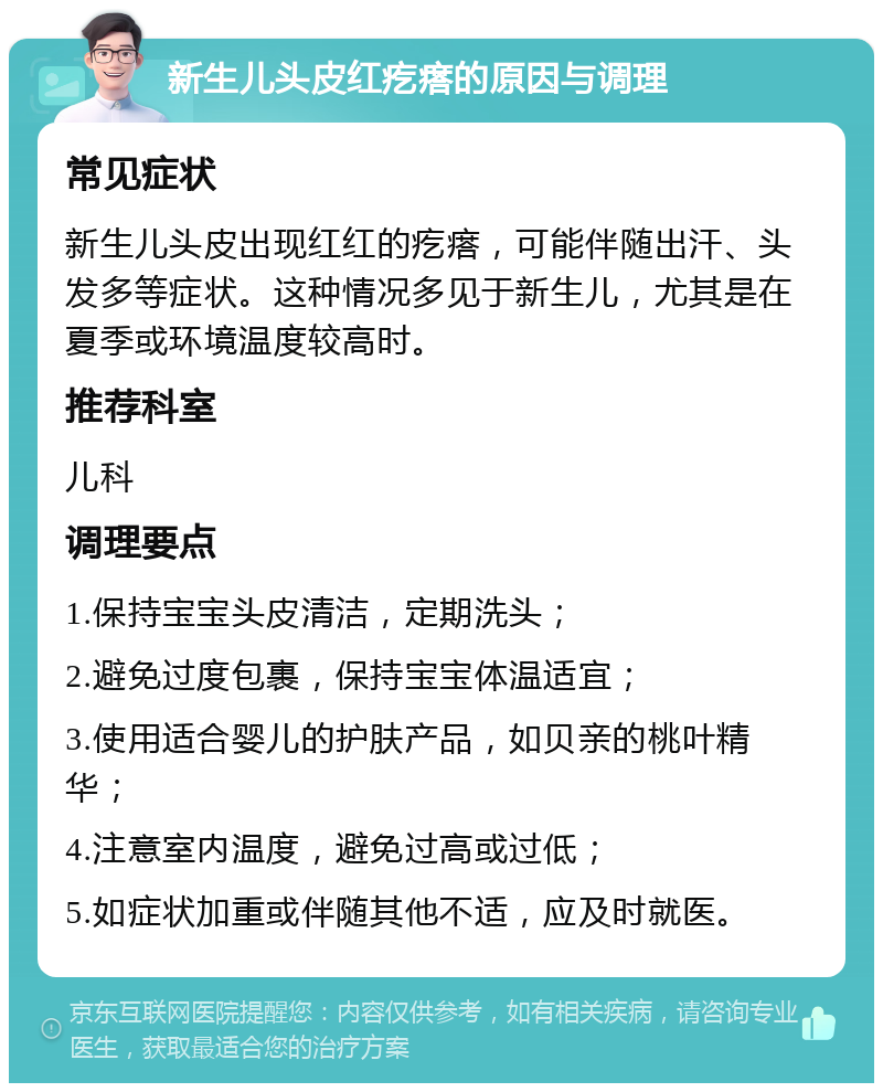 新生儿头皮红疙瘩的原因与调理 常见症状 新生儿头皮出现红红的疙瘩，可能伴随出汗、头发多等症状。这种情况多见于新生儿，尤其是在夏季或环境温度较高时。 推荐科室 儿科 调理要点 1.保持宝宝头皮清洁，定期洗头； 2.避免过度包裹，保持宝宝体温适宜； 3.使用适合婴儿的护肤产品，如贝亲的桃叶精华； 4.注意室内温度，避免过高或过低； 5.如症状加重或伴随其他不适，应及时就医。