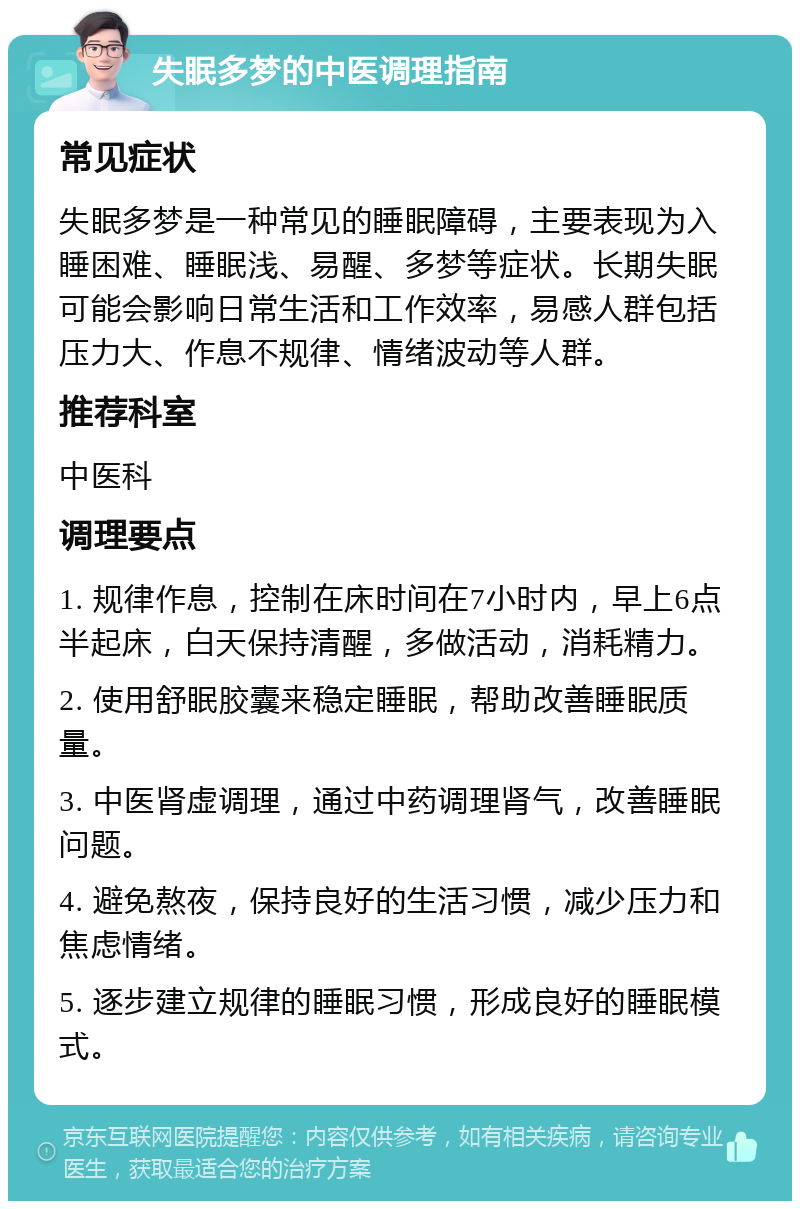 失眠多梦的中医调理指南 常见症状 失眠多梦是一种常见的睡眠障碍，主要表现为入睡困难、睡眠浅、易醒、多梦等症状。长期失眠可能会影响日常生活和工作效率，易感人群包括压力大、作息不规律、情绪波动等人群。 推荐科室 中医科 调理要点 1. 规律作息，控制在床时间在7小时内，早上6点半起床，白天保持清醒，多做活动，消耗精力。 2. 使用舒眠胶囊来稳定睡眠，帮助改善睡眠质量。 3. 中医肾虚调理，通过中药调理肾气，改善睡眠问题。 4. 避免熬夜，保持良好的生活习惯，减少压力和焦虑情绪。 5. 逐步建立规律的睡眠习惯，形成良好的睡眠模式。