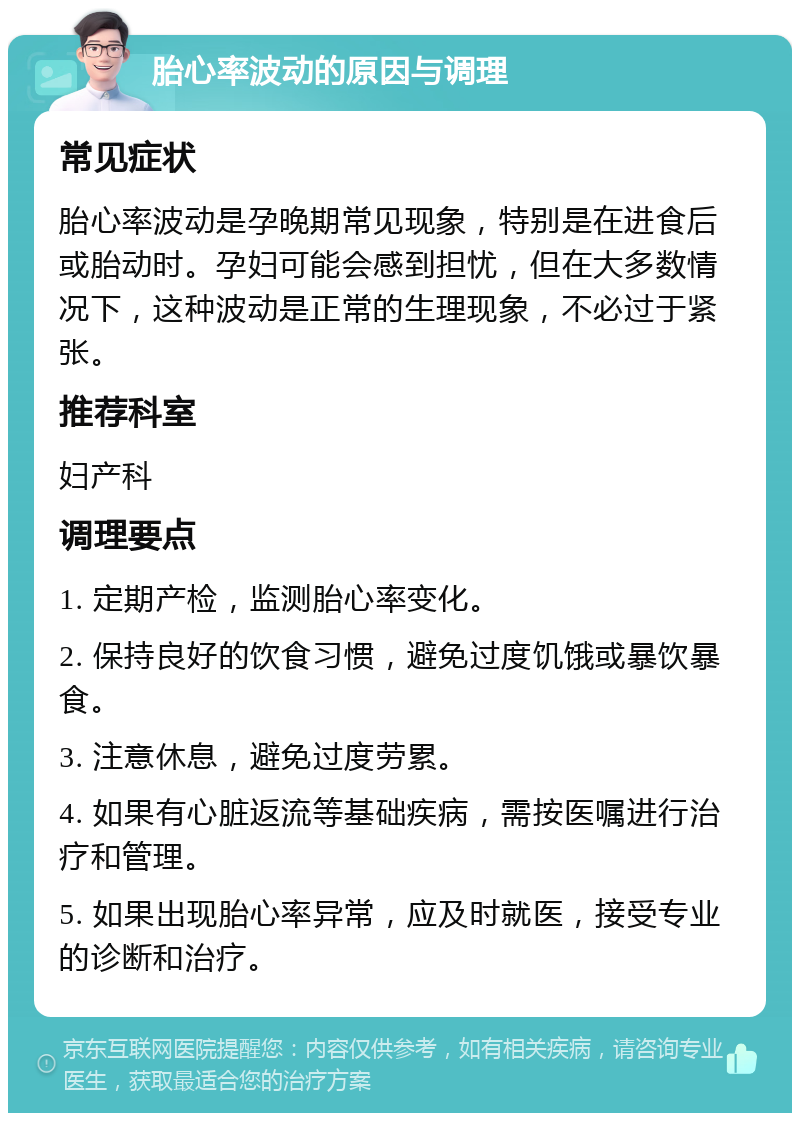 胎心率波动的原因与调理 常见症状 胎心率波动是孕晚期常见现象，特别是在进食后或胎动时。孕妇可能会感到担忧，但在大多数情况下，这种波动是正常的生理现象，不必过于紧张。 推荐科室 妇产科 调理要点 1. 定期产检，监测胎心率变化。 2. 保持良好的饮食习惯，避免过度饥饿或暴饮暴食。 3. 注意休息，避免过度劳累。 4. 如果有心脏返流等基础疾病，需按医嘱进行治疗和管理。 5. 如果出现胎心率异常，应及时就医，接受专业的诊断和治疗。