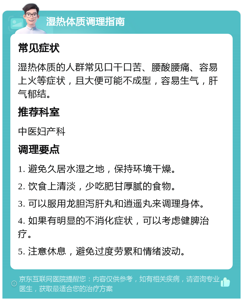 湿热体质调理指南 常见症状 湿热体质的人群常见口干口苦、腰酸腰痛、容易上火等症状，且大便可能不成型，容易生气，肝气郁结。 推荐科室 中医妇产科 调理要点 1. 避免久居水湿之地，保持环境干燥。 2. 饮食上清淡，少吃肥甘厚腻的食物。 3. 可以服用龙胆泻肝丸和逍遥丸来调理身体。 4. 如果有明显的不消化症状，可以考虑健脾治疗。 5. 注意休息，避免过度劳累和情绪波动。