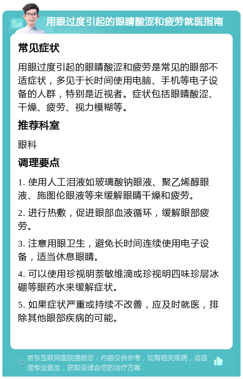 用眼过度引起的眼睛酸涩和疲劳就医指南 常见症状 用眼过度引起的眼睛酸涩和疲劳是常见的眼部不适症状，多见于长时间使用电脑、手机等电子设备的人群，特别是近视者。症状包括眼睛酸涩、干燥、疲劳、视力模糊等。 推荐科室 眼科 调理要点 1. 使用人工泪液如玻璃酸钠眼液、聚乙烯醇眼液、施图伦眼液等来缓解眼睛干燥和疲劳。 2. 进行热敷，促进眼部血液循环，缓解眼部疲劳。 3. 注意用眼卫生，避免长时间连续使用电子设备，适当休息眼睛。 4. 可以使用珍视明萘敏维滴或珍视明四味珍层冰硼等眼药水来缓解症状。 5. 如果症状严重或持续不改善，应及时就医，排除其他眼部疾病的可能。