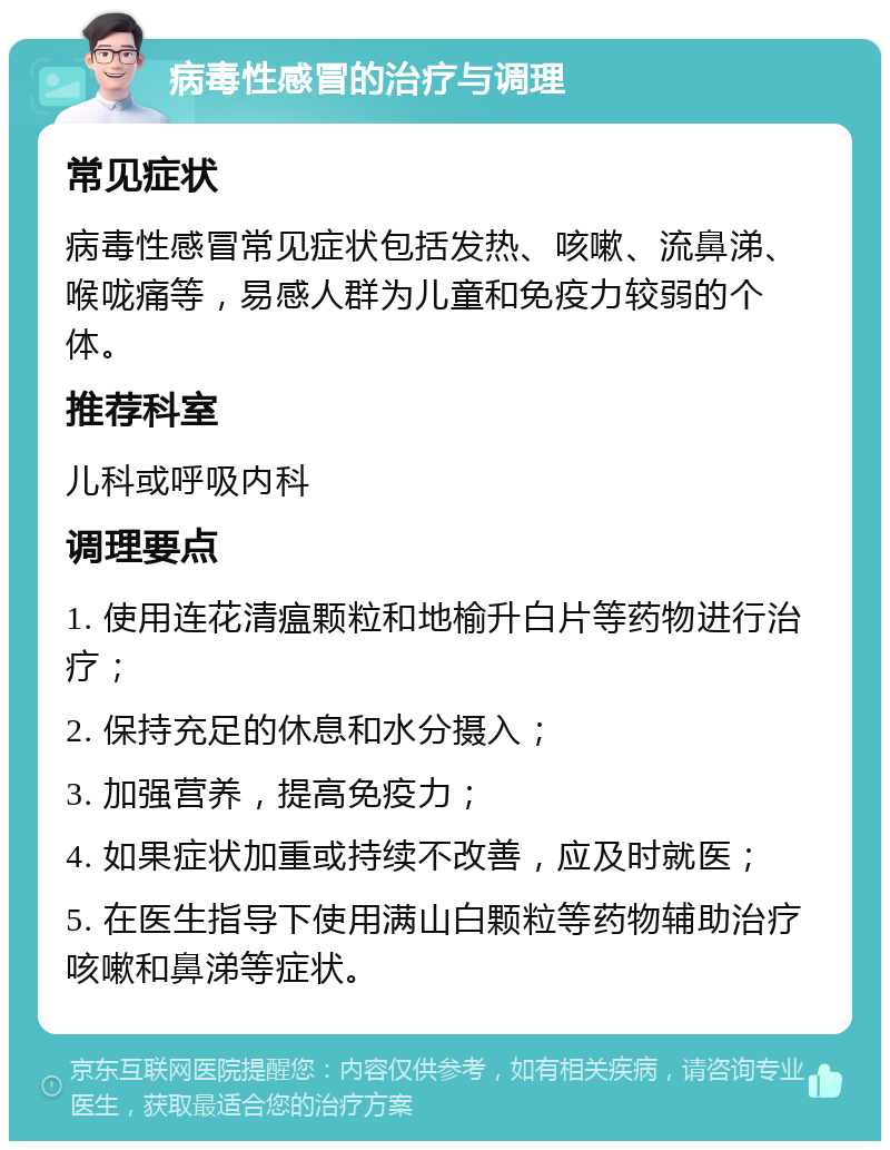 病毒性感冒的治疗与调理 常见症状 病毒性感冒常见症状包括发热、咳嗽、流鼻涕、喉咙痛等，易感人群为儿童和免疫力较弱的个体。 推荐科室 儿科或呼吸内科 调理要点 1. 使用连花清瘟颗粒和地榆升白片等药物进行治疗； 2. 保持充足的休息和水分摄入； 3. 加强营养，提高免疫力； 4. 如果症状加重或持续不改善，应及时就医； 5. 在医生指导下使用满山白颗粒等药物辅助治疗咳嗽和鼻涕等症状。