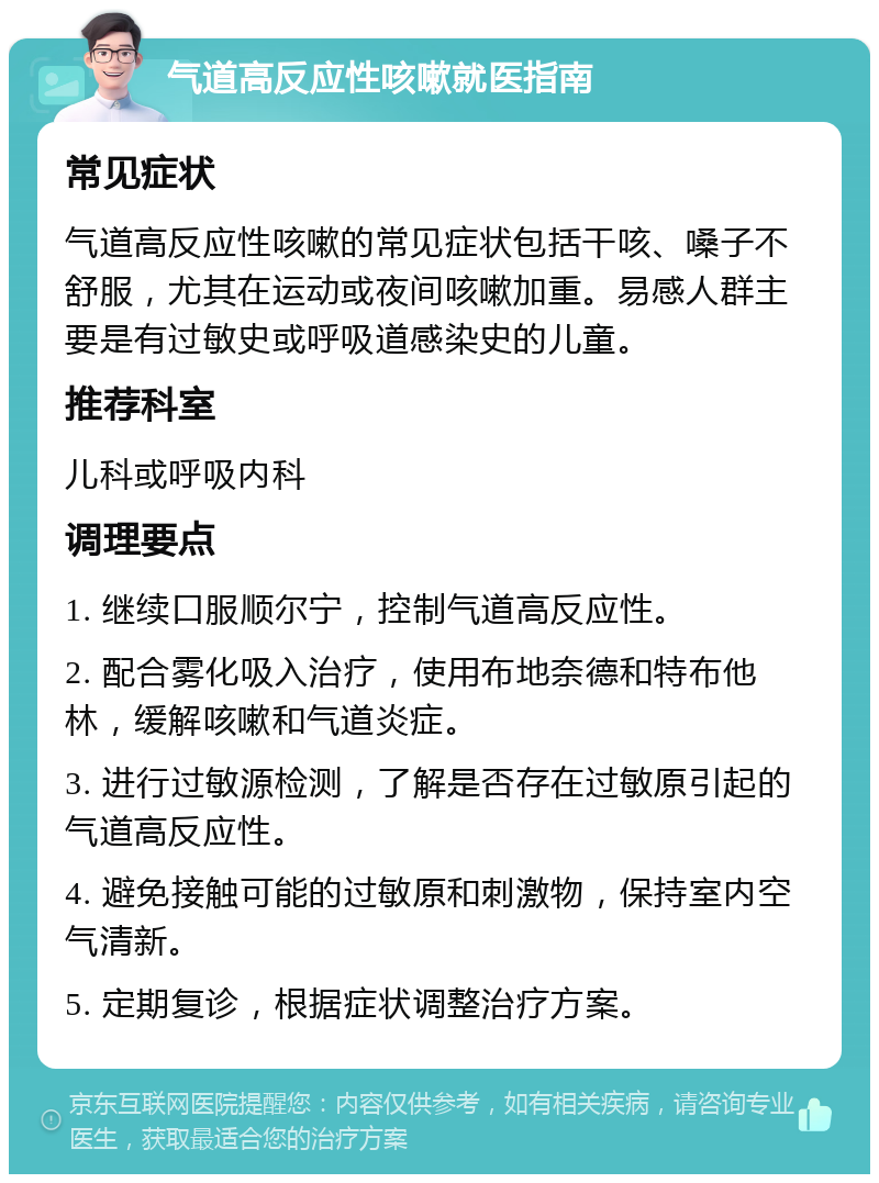 气道高反应性咳嗽就医指南 常见症状 气道高反应性咳嗽的常见症状包括干咳、嗓子不舒服，尤其在运动或夜间咳嗽加重。易感人群主要是有过敏史或呼吸道感染史的儿童。 推荐科室 儿科或呼吸内科 调理要点 1. 继续口服顺尔宁，控制气道高反应性。 2. 配合雾化吸入治疗，使用布地奈德和特布他林，缓解咳嗽和气道炎症。 3. 进行过敏源检测，了解是否存在过敏原引起的气道高反应性。 4. 避免接触可能的过敏原和刺激物，保持室内空气清新。 5. 定期复诊，根据症状调整治疗方案。