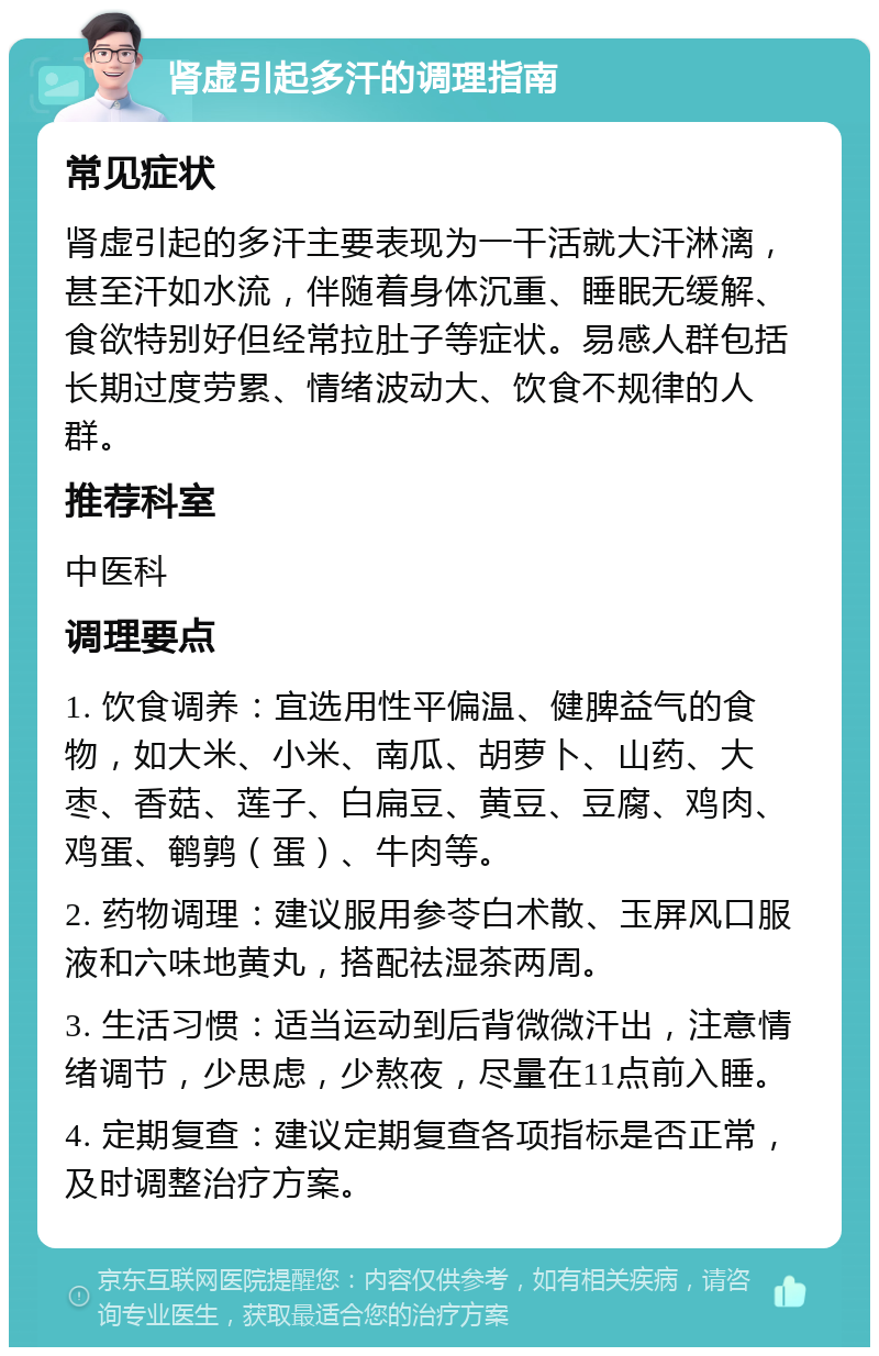 肾虚引起多汗的调理指南 常见症状 肾虚引起的多汗主要表现为一干活就大汗淋漓，甚至汗如水流，伴随着身体沉重、睡眠无缓解、食欲特别好但经常拉肚子等症状。易感人群包括长期过度劳累、情绪波动大、饮食不规律的人群。 推荐科室 中医科 调理要点 1. 饮食调养：宜选用性平偏温、健脾益气的食物，如大米、小米、南瓜、胡萝卜、山药、大枣、香菇、莲子、白扁豆、黄豆、豆腐、鸡肉、鸡蛋、鹌鹑（蛋）、牛肉等。 2. 药物调理：建议服用参苓白术散、玉屏风口服液和六味地黄丸，搭配祛湿茶两周。 3. 生活习惯：适当运动到后背微微汗出，注意情绪调节，少思虑，少熬夜，尽量在11点前入睡。 4. 定期复查：建议定期复查各项指标是否正常，及时调整治疗方案。