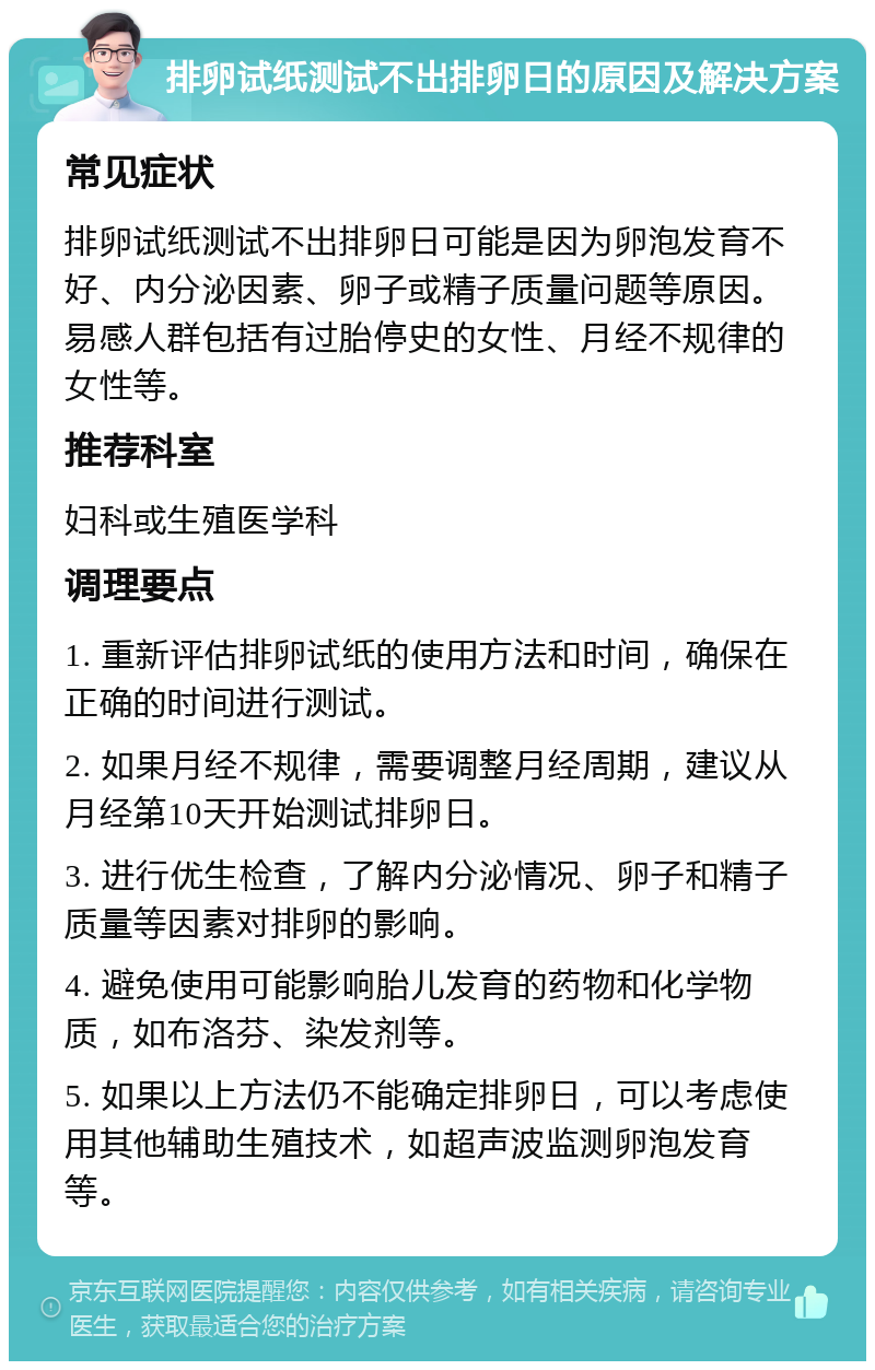 排卵试纸测试不出排卵日的原因及解决方案 常见症状 排卵试纸测试不出排卵日可能是因为卵泡发育不好、内分泌因素、卵子或精子质量问题等原因。易感人群包括有过胎停史的女性、月经不规律的女性等。 推荐科室 妇科或生殖医学科 调理要点 1. 重新评估排卵试纸的使用方法和时间，确保在正确的时间进行测试。 2. 如果月经不规律，需要调整月经周期，建议从月经第10天开始测试排卵日。 3. 进行优生检查，了解内分泌情况、卵子和精子质量等因素对排卵的影响。 4. 避免使用可能影响胎儿发育的药物和化学物质，如布洛芬、染发剂等。 5. 如果以上方法仍不能确定排卵日，可以考虑使用其他辅助生殖技术，如超声波监测卵泡发育等。