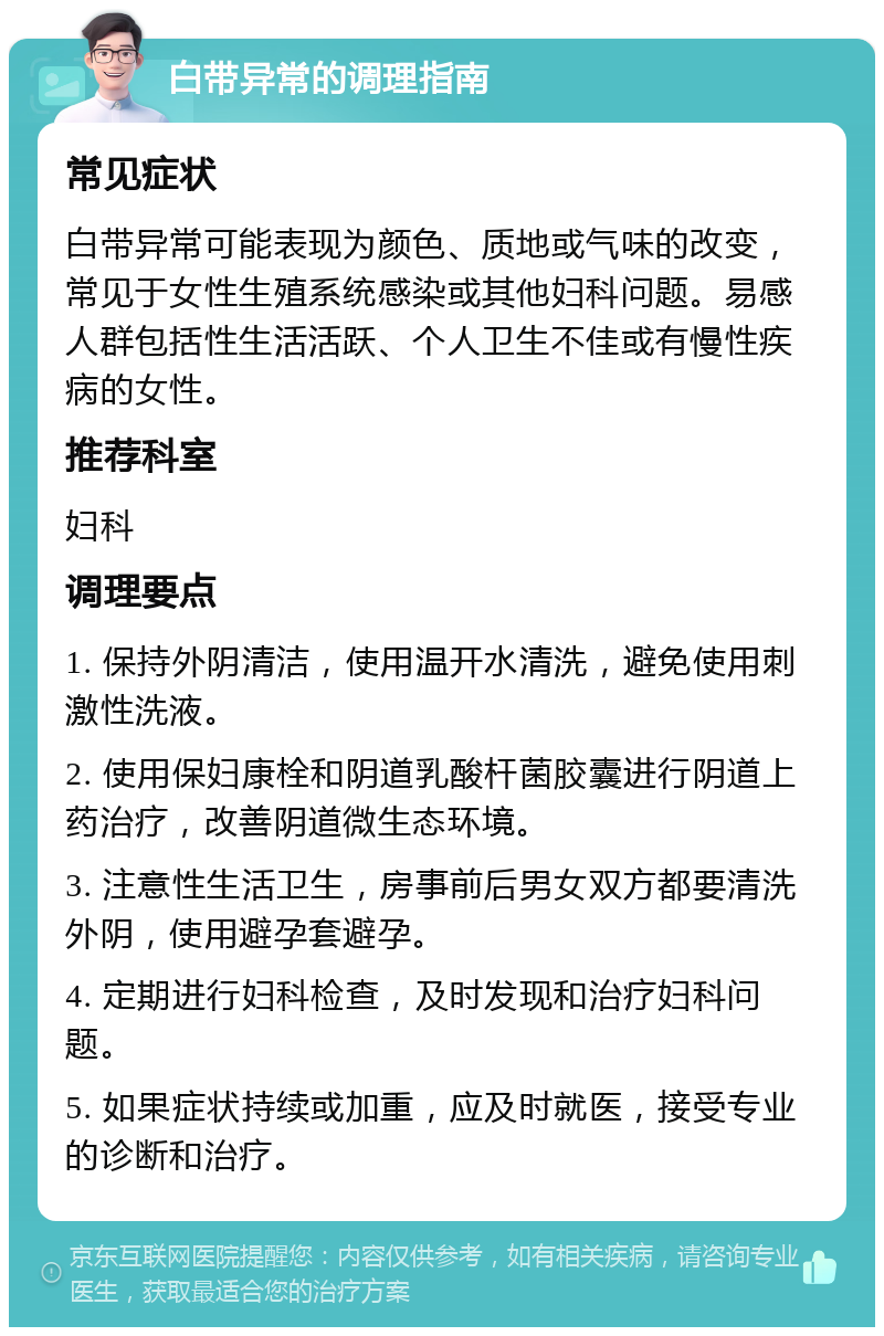 白带异常的调理指南 常见症状 白带异常可能表现为颜色、质地或气味的改变，常见于女性生殖系统感染或其他妇科问题。易感人群包括性生活活跃、个人卫生不佳或有慢性疾病的女性。 推荐科室 妇科 调理要点 1. 保持外阴清洁，使用温开水清洗，避免使用刺激性洗液。 2. 使用保妇康栓和阴道乳酸杆菌胶囊进行阴道上药治疗，改善阴道微生态环境。 3. 注意性生活卫生，房事前后男女双方都要清洗外阴，使用避孕套避孕。 4. 定期进行妇科检查，及时发现和治疗妇科问题。 5. 如果症状持续或加重，应及时就医，接受专业的诊断和治疗。